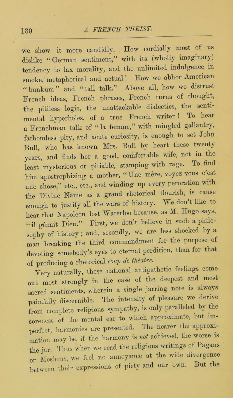 we show it more candidly. How cordially most of us dislike “German sentiment,” with its (wholly imaginary) tendency to lax morality, and the unlimited indulgence in smoke, metaphorical and actual! How we abhor American “bunkum” and “tall talk.” Above all, how we distrust French ideas, French phrases, French turns of thought, the pitiless logic, the unattackable dialectics, the senti- mental hyperboles, of a true French writer ! To hear a Frenchman talk of “la femme,” with mingled gallantry, fathomless pity, and acute curiosity, is enough to set John Bull, who has known Mrs. Bull by heart these twenty years, and finds her a good, comfortable wife, not in the least mysterious or pitiable, stamping with rage. To find him apostrophizing a mother, “Hue mere, voyez vous c’est une chose,” etc., etc., and winding up every peroration with the Divine Name as a grand rhetorical flourish, is cause enough to justify all the wars of history. We don’t like to hear that Napoleon lost Waterloo because, as M. Hugo says, “ il genait Dieu.” First, we don’t believe in such a philo- sophy of history; and, secondly, we are less shocked by a man breaking the third commandment for the purpose of devoting somebody’s eyes to eternal perdition, than for that of producing a rhetorical coup de theatre. Very naturally, these national antipathetic feelings come out most strongly in the case of the deepest and most sacred sentiments, wherein a single jarring note is always painfully discernible. The intensity of pleasure we derive from complete religious sympathy, is only paralleled by the soreness of the mental ear to which approximate, but im- perfect, harmonies are presented. The nearer the approxi- mation may be, if the harmony is not achieved, the worse is the jar Ums when we read the religious writings of Pagans or Moslems, we feel no annoyance at the wide divergence between their expressions of piety and our own. But the