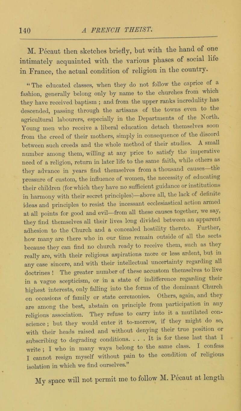 M. Pecaut then sketches briefly, but with the hand of one intimately acquainted with the various phases of social life in France, the actual condition of religion in the country. “ The educated classes, when they do not follow the caprice of a fashion, generally belong only by name to the churches from which they have received baptism ; and from the upper ranks incredulity has descended, passing through the artisans of the towns even to the agricultural labourers, especially in the Departments of the borth. Young men who receive a libei’al education detach themselves soon from the creed of their mothers, simply in consequence of the discord between such creeds and the whole method of their studies. A small number among them, willing at any price to satisfy the imperative need of a religion, return in later life to the same faith, while others as they advance in years find themselves from a thousand causes the pressure of custom, the infliience of Avomen, the necessity of educating their children (for which they have no sufficient guidance or institutions in harmony with their secret principles')—above all, the lack of definite ideas and principles to resist the incessant ecclesiastical action armed at all points for good and evil—from all these causes together, we say, they find themselves all their lives long divided between an apparent adhesion to the Church and a concealed hostility thereto. Further, how many are there who in our time remain outside of all the sects because they can find no church ready to receive them, such as they really are, with their religious aspirations more or less ardent, but in any case sincere, and with their intellectual uncertainty regarding all doctrines ! The greater number of these accustom themselves to live in a vague scepticism, or in a state of indifference regarding theii highest interests, only falling into the forms of the dominant Church on occasions of family or state ceremonies. Others, again, and they are among the best, abstain on principle from participation in any religious association. They refuse to carry into it a mutilated con- science ; but they would enter it to-morrow, if they might do so, with their heads raised and without denying their true position or subscribing to degrading conditions. . . . It is for these last that I write ; I who in many ways belong to the same class. I confess I cannot resign myself without pain to the condition of religious isolation in which we find ourselves.” My space will not permit me to follow M. Pecaut at length