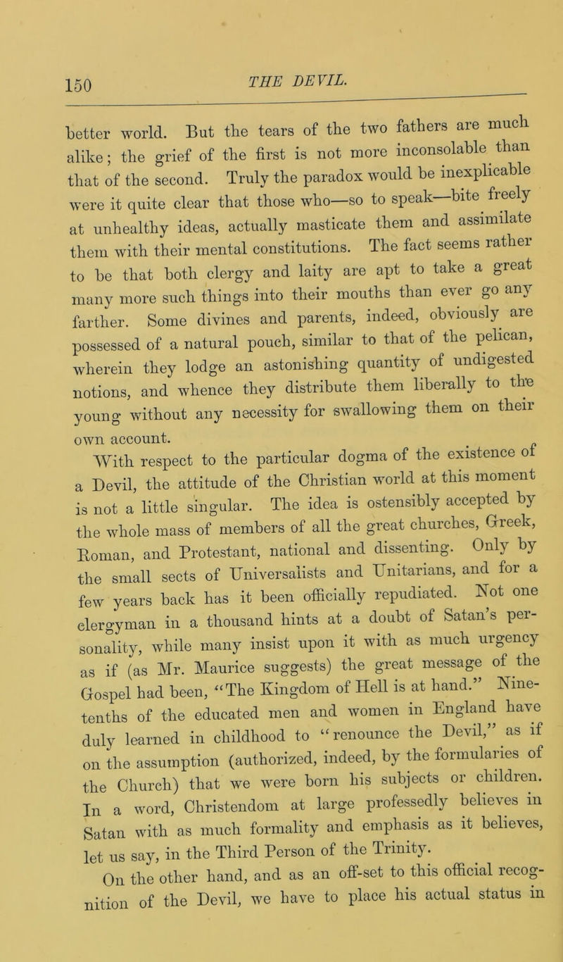 better world. But tlie tears of tlie two fathers are much alike; the grief of the first is not more inconsolable than that of the second. Truly the paradox would be inexplicable were it quite clear that those who—so to speak bite^ free y at unhealthy ideas, actually masticate them and assimilate them with their mental constitutions. The fact seems rather to be that both clergy and laity are apt to take a great many more such things into their mouths than ever go any farther. Some divines and parents, indeed, obviously are possessed of a natural pouch, similar to that of the pelican, wherein they lodge an astonishing quantity of undigested notions, and whence they distribute them liberally to the young without any necessity for swallowing them on their own account. With respect to the particular dogma of the existence o a Devil, the attitude of the Christian world at this moment is not a little singular. The idea is ostensibly accepted by the whole mass of members of all the great churches, Greek, Eoman, and Protestant, national and dissenting. Only by the small sects of IJniversalists and TJnitarians, and for a few years back has it been officially repudiated. Not one clergyman in a thousand hints at a doubt of Satan s pei- sonality, while many insist upon it with as much urgency as if (as Mr. Maurice suggests) the great message of the Gospel had been, ^‘The Kingdom of Hell is at hand.” Nine- tenths of the educated men and women in England have duly learned in childhood to “renounce the Devil,” as if on the assumption (authorized, indeed, by ffie formularies of the Church) that we were born his subjects or children. In a word, Christendom at large professedly believes in Satan with as much formality and emphasis as it believes, let us say, in the Third Person of the Trinity. On the other hand, and as an off-set to this official recog- nition of the Devil, we have to place his actual status in