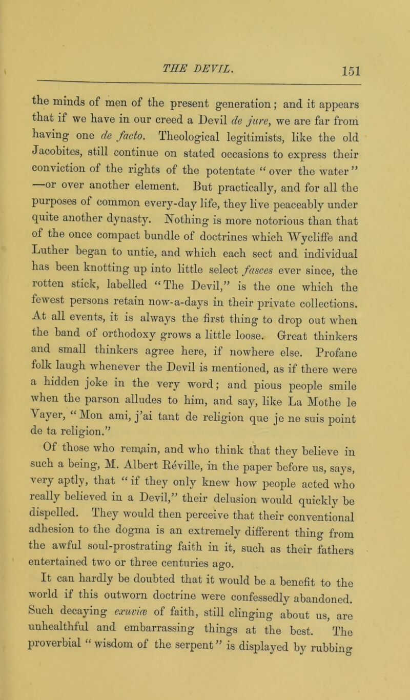 the minds of men of the present generation; and it appears that if we have in our creed a Devil de jure, we are far from having one de facto. Theological legitimists, like the old Jacobites, still continue on stated occasions to express their conviction of the rights of the potentate ‘‘ over the water ” or over another element. But practically, and for all the purposes of common every-day life, they live peaceably under quite another dynasty. Nothing is more notorious than that of the once compact bundle of doctrines which W^ycliffe and Luther began to untie, and which each sect and individual has been knotting up into little select fasces ever since, the rotten stick, labelled “ The Devil,” is the one which the fewest persons retain now-a-days in their private collections. At all events, it is always the first thing to drop out when the band of orthodoxy grows a little loose. Great thinkers and small thinkers agree here, if nowhere else. Profane folk laugh whenever the Devil is mentioned, as if there were a hidden joke in the very word; and pious people smile when the parson alludes to him, and say, like La Mothe le Vayer, Mon ami, j ai tant de religion que je ne suis point de ta religion.” Of those who remain, and who think that they believe in such a being, M. Albert Peville, in the paper before us, says, very aptly, that “ if they only knew how people acted who really believed in a Devil,” their delusion would quickly be dispelled. They would then perceive that their conventional adhesion to the do^ma is an extremely different thing from the awful soul-prostrating faith in it, such as their fathers entertained two or three centuries ano O It can hardly be doubted that it would be a benefit to the world if this outworn doctrine were confessedly abandoned. Such decaying exuvice of faith, still clinging about us, are unhealthful and embarrassing things at the best. The proverbial “ wisdom of the serpent ” is displayed by rubbing