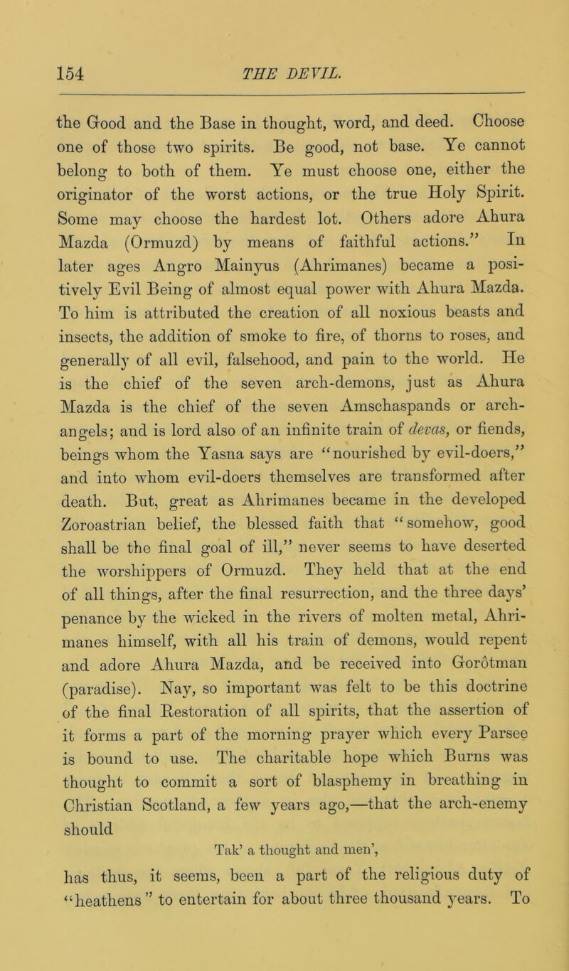 the Good and the Base in thought, word, and deed. Choose one of those two spirits. Be good, not base. Ye cannot belong to both of them. Ye must choose one, either the originator of the worst actions, or the true Holy Spirit. Some may choose the hardest lot. Others adore Ahura Mazda (Ormuzd) by means of faithful actions.’’ In later ages Angro Mainyus (Ahrimanes) became a posi- tively Evil Being of almost equal power with Ahura Mazda. To him is attributed the creation of all noxious beasts and insects, the addition of smoke to fire, of thorns to roses, and generally of all evil, falsehood, and pain to the world. He is the chief of the seven arch-demons, just as Ahura Mazda is the chief of the seven Amschaspands or arch- angels; and is lord also of an infinite train of clevas, or fiends, beings whom the Yasna says are “nourished by evil-doers,” and into whom evil-doers themselves are transformed after death. But, great as Ahrimanes became in the developed Zoroastrian belief, the blessed faith that “somehow, good shall be the final goal of ill,” never seems to have deserted the worshippers of Ormuzd. They held that at the end of all things, after the final resurrection, and the three days’ penance by the wicked in the rivers of molten metal, Ahri- manes himself, with all his train of demons, would repent and adore Ahura Mazda, and be received into Gorotman (paradise). Hay, so important was felt to be this doctrine of the final Eestoration of all spirits, that the assertion of it forms a part of the morning prayer which every Parsee is bound to use. The charitable hope which Burns was thought to commit a sort of blasphemy in breathing in Christian Scotland, a few years ago,—that the arch-enemy should Tak’ a thought and. men’, has thus, it seems, been a part of the religious duty of “heathens ” to entertain for about three thousand years. To