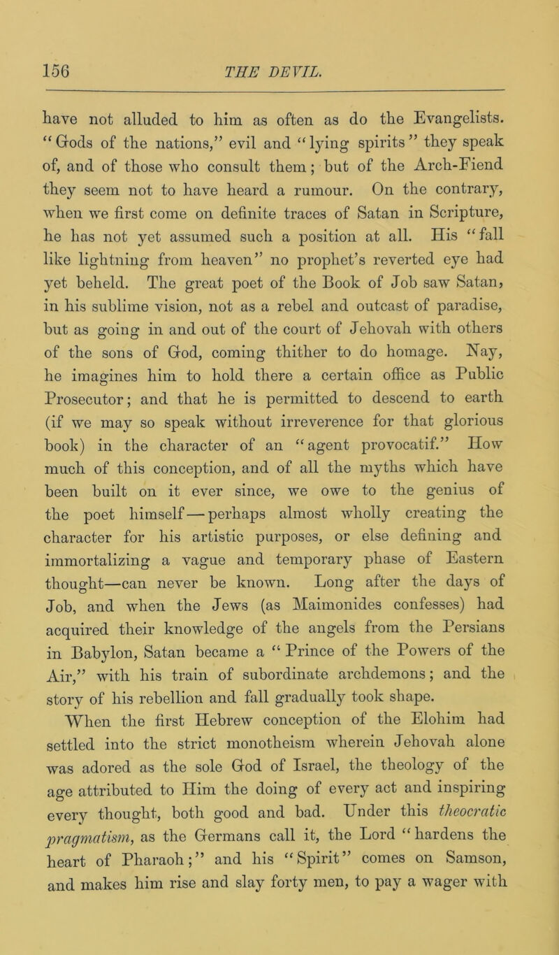 have not alluded to him as often as do the Evangelists. “ Gods of the nations,” evil and “ lying spirits ” they speak of, and of those who consult them; but of the Arch-Fiend they seem not to have heard a rumour. On the contrary, when we first come on definite traces of Satan in Scripture, he has not yet assumed such a position at all. His “fall like lightning from heaven” no prophet’s reverted eye had yet beheld. The great j)oet of the Book of Job saw Satan, in his sublime vision, not as a rebel and outcast of paradise, but as going in and out of the court of Jehovah with others of the sons of God, coming thither to do homage. Hay, he imagines him to hold there a certain office as Public Prosecutor; and that he is permitted to descend to earth (if we may so speak without irreverence for that glorious book) in the character of an “agent provocatif.” How much of this conception, and of all the myths which have been built on it ever since, we owe to the genius of the poet himself — perhaps almost wholly creating the character for his artistic purposes, or else defining and immortalizing a vague and temporary phase of Eastern thought—can never be known. Long after the days of Job, and when the Jews (as Maimonides confesses) had acquired their knowledge of the angels from the Persians in Babylon, Satan became a “ Prince of the Powers of the Air,” with his train of subordinate archdemons; and the story of his rebellion and fall gradually took shape. When the first Hebrew conception of the Elohim had settled into the strict monotheism wherein Jehovah alone was adored as the sole God of Israel, the theology of the age attributed to Him the doing of every act and inspiring every thought, both good and bad. Under this theocratic 2jragmatism, as the Germans call it, the Lord “ hardens the heart of Pharaoh;” and his “Spirit” comes on Samson, and makes him rise and slay forty men, to pay a wager with