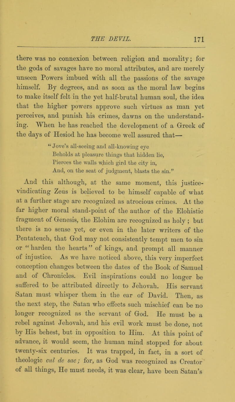 there was no connexion between religion and morality; for the gods of savages have no moral attributes, and are merely unseen Powers imbued with all the passions of the savage himself. By degrees, and as soon as the moral law begins to make itself felt in the yet half-brutal human soul, the idea that the higher powers approve such virtues as man yet perceives, and punish his crimes, dawns on the understand- ing. When he has reached the development of a Greek of the days of Hesiod he has become well assured that— “ Jove’s all-seeing and all-knowing eye Beholds at pleasure things that hidden lie, Pierces the walls wjiich gird the city in, And, on the seat of judgment, blasts the sin.” And this although, at the same moment, this justice- vindicating Zeus is believed to be himself capable of what at a further stage are recognized as atrocious crimes. At the far higher moral stand-point of the author of the Elohistic fragment of Genesis, the Elohira are recognized as holy ; but there is no sense yet, or even in the later writers of the Pentateuch, that God may not consistently tempt men to sin or “ harden the hearts ” of kings, and prompt all manner of injustice. As we have noticed abov^e, this very imperfect conception changes between the dates of the Book of Samuel and of Chronicles. Evil inspirations could no longer be suffered to be attributed directly to Jehovah. His servant Satan must whisper them in the ear of David. Then, as the next step, the Satan who effects such mischief can be no longer recognized as the servant of God. He must be a rebel against Jehovah, and his evil work must be done, not by His behest, but in opposition to Him. At this point of advance, it would seem, the human mind stopped for about twenty-six centuries. It was trapped, in fact, in a sort of theologic ciil cle sac; for, as God was recognized as Creator of all things. He must needs, it was clear, have been Satan’s