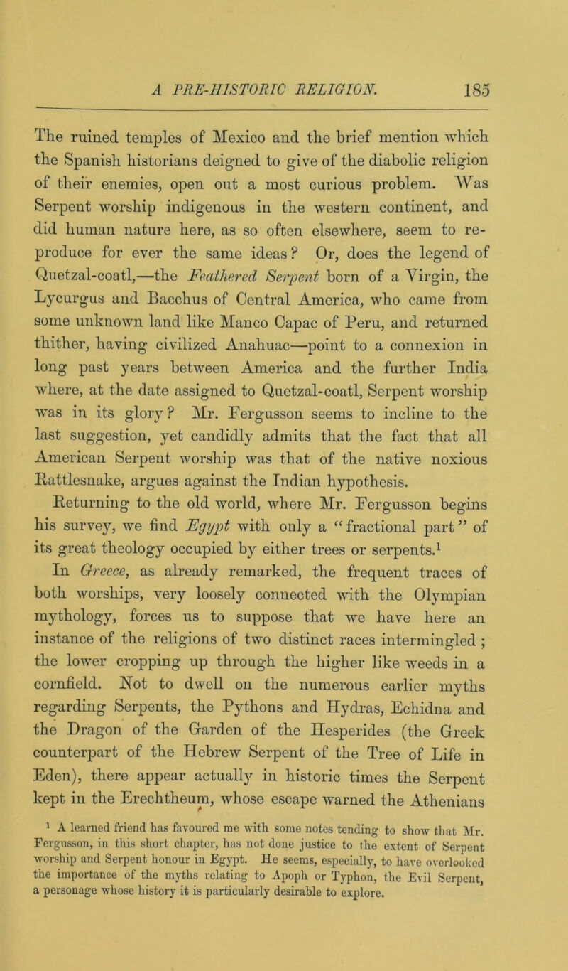 The ruined temples of Mexico and the brief mention which the Spanish historians deigned to give of the diabolic religion of their enemies, open out a most curious problem. Was Serpent worship indigenous in the western continent, and did human nature here, as so often elsewhere, seem to re- produce for ever the same ideas ? Or, does the legend of Quetzal-coatl,—the Feathered Serpent born of a Virgin, the Lycurgus and Bacchus of Central America, who came from some unknown land like Manco Capac of Peru, and returned thither, having civilized Anahuac—point to a connexion in long past years between America and the further India where, at the date assigned to Quetzal-coatl, Serpent worship was in its glory? Mr. Fergusson seems to incline to the last suggestion, yet candidly admits that the fact that all Amei'ican Serpent worship was that of the native noxious Rattlesnake, argues against the Indian hypothesis. Returning to the old world, where Mr. Fergusson begins his survey, we find Egypt with only a “ fractional part ” of its great theology occupied by either trees or serpents.^ In Greece, as already remarked, the frequent traces of both worships, very loosely connected with the Olympian mythology, forces us to suppose that we have here an instance of the religions of two distinct races intermingled ; the lower cropping up through the higher like weeds in a cornfield. Hot to dwell on the numerous earlier myths regarding Serpents, the Pythons and Hydras, Echidna and the Dragon of the Grarden of the Hesperides (the Greek counterpart of the Hebrew Serpent of the Tree of Life in Eden), there appear actually in historic times the Serpent kept in the Erechtheum, whose escape warned the Athenians ' A learned friend has favoured me with some notes tending to show that Mr. rergusson, in this short chapter, has not done justice to the extent of Serpent worship and Serpent honour in Egypt. He seems, especially, to have overlooked the importance of the myths relating to Apoph or Typhon, the Evil Serpent, a personage whose history it is particularly desirable to explore.