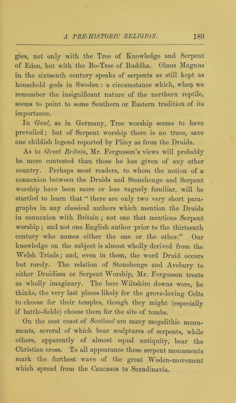 gies, not only with the Tree of Knowledge and Serpent of Eden, but with the Bo-Tree of Buddha. Olaus Magnus in the sixteenth century speaks of serpents as still kept as household gods in Sweden: a circumstance which, whep we remember the insignificant nature of the northern reptile, seems to point to some Southern or Eastern tradition of its importance. In Qaul, as in Germany, Tree w'orship seems to have prevailed; but of Serpent worship there is no trace, save one childish legend reported by Pliny as from the Druids. As to Great Britain, Mr. Fergusson’s views will probably be more contested than those he has given of any other country. Perhaps most readers, to whom the notion of a connexion between the Druids and Stonehenge and Serpent worship have been more or less vaguely familiar, will be startled to learn that “ there are only two very short para- graphs in any classical authors which mention the Druids in connexion with Britain ; not one that mentions Serpent worship ; and not one English author prior to the thirteenth century who names either the one or the other.” Our knowledge on the subject is almost wholly derived from the Welsh Triads; and, even in them, the word Druid occurs but rarely. The relation of Stonehenge and Avebury to either Druidism or Serpent Worship, Mr. Fergusson treats as wholly imaginary. The bare Wiltshire downs were, he thinks, the very last places likely for the grove-lovin O Celts to choose for their temples, though they might (especially if battle-fields) choose them for the site of tombs. On the east coast of Scotland are many megalithic monu- ments, several of which bear sculptures of serpents, while others, apparently of almost equal antiquity, bear the Christian cross. To all appearance these serpent monuments mark the furthest wave of the great Woden-movement which spread from the Caucasus to Scandinavia.