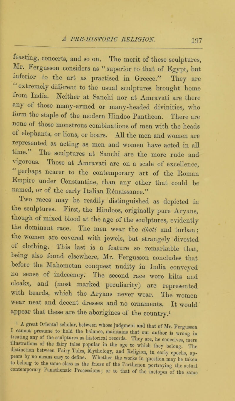 feasting, concerts, and so on. The merit of these sculptures, Mr. Fergusson considers as ‘‘ superior to that of Egypt, but inferior to the art as practised in Greece.” They are extremely different to the usual sculptures brought home from India. Neither at Sanchi nor at Amravati are there any of those many-armed or many-headed divinities, who foim the staple of the modern Hindoo Pantheon. There are none of those monstrous combinations of men with the heads of elephants, or lions, or boars. All the men and women are represented as acting as men and 'women have acted in all time. The sculptures at Sanchi are the more rude and vigorous. Those at Amravati are on a scale of excellence, “ perhaps nearer to the contemporary art of the Poman Empire under Constantine, than any other that could be named, or of the early Italian Penaissance.” T\\o races may be readily distinguished as depicted in the sculptures. First, the Hindoos, originally pure Aryans, though of mixed blood at the age of the sculptures, evidently the dominant race. The men wear the dhoti and turban; the women are covered with jewels, but strangely divested of clothing. This last is a feature so remarkable that, being also found elsewhere, Mr. Fergusson concludes that before the Mahometan conquest nudity in India conveyed no sense of indecency. The second race wore kilts and cloaks, and (most marked peculiarit'^'^) are represented with beards, which the Aryans never wear. The women wear neat and decent dresses and no ornaments. It would appear that these are the aborigines of the country.^ 1 A great Oriental scholar, between whose judgment and that of Mr. Fergusson I cannot presume to hold the balance, maintains that our author is wrong in Seating any of the sculptures as historical records. They are, he conceives, mere illustrations of the fairy tales popular in the age to which they belono-.’ The distinction between Fairy 'I'ales, Mythology, and Eeligion, in early epochs, ap- pears by no means easy to define. Whether the works in question may be taken to belong to the same class as the frieze of the Parthenon portraying the actual contemporary I'anathenaic Processions; or to that of the metopes of the same