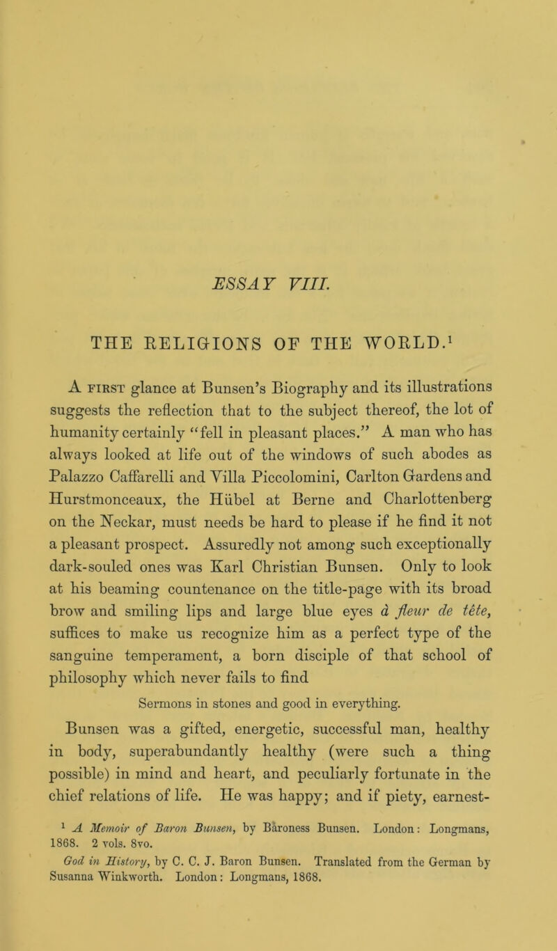 THE EELiaiONS OF THE WORLD.^ A FIRST glance at Bunsen’s Biography and its illustrations suggests the reflection that to the subject thereof, the lot of humanity certainly “fell in pleasant places.” A man who has always looked at life out of the windows of such abodes as Palazzo Cafiarelli and Villa Piccolomini, Carlton Gardens and Hurstmonceaux, the Hiibel at Berne and Charlottenherg on the Neckar, must needs be hard to please if he find it not a pleasant prospect. Assuredly not among such exceptionally dark-souled ones was Karl Christian Bunsen. Only to look at his beaming countenance on the title-page with its broad brow and smiling lips and large blue eyes d jieur de tete, suffices to make us recognize him as a perfect type of the sanguine temperament, a born disciple of that school of philosophy which never fails to find Sermons in stones and good in everything. Bunsen was a gifted, energetic, successful man, healthy in body, superabundantly healthy (were such a thing possible) in mind and heart, and peculiarly fortunate in the chief relations of life. He was happy; and if piety, earnest- ^ A Memoir of Baron Bunsen, by Baroness Bunsen. London: Longmans, 1868. 2 vols. 8vo. God in Historrj, by C. C. J. Baron Bunsen. Translated from the German by Susanna Winkworth. London: Longmans, 1868.