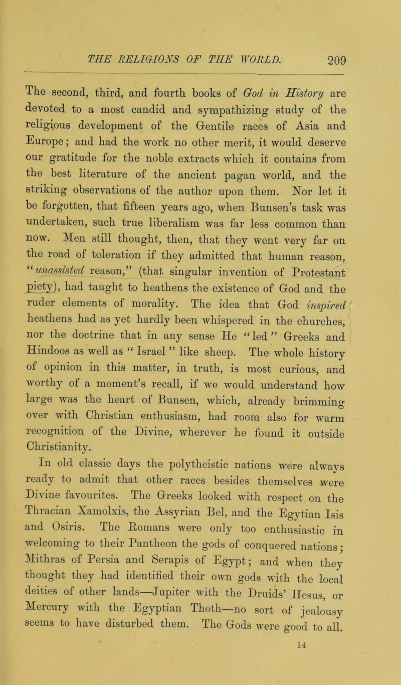 The second, third, and fourth books of God in History are devoted to a most candid and sympathizing study of the religious development of the Gentile races of Asia and Europe; and had the work no other merit, it would deserve our gratitude for the noble extracts which it contains from the best literature of the ancient pagan world, and the striking observations of the author upon them. Nor let it be forgotten, that fifteen years ago, when Bunsen’s task was undertaken, such true liberalism was far less common than now. Men still thought, then, that they went very far on the road of toleration if they admitted that human reason, unassisted reason,” (that singular invention of Protestant Pad taught to heathens the existence of God and the ruder elements of morality. The idea that God inspired heathens had as yet hardly been whispered in the churches, nor the doctrine that in any sense He “led” Greeks and Hindoos as well as “ Israel ” like sheep. The whole history of opinion in this matter, in truth, is most curious, and worthy of a moment’s recall, if we would understand how large was the heart of Bunsen, which, already brimming over with Christian enthusiasm, had room also for warm recognition of the Divine, wherever he found it outside Christianity. In old classic days the polytheistic nations were always ready to admit that other races besides themselves were Divine favourites. The Greeks looked with respect on the Thracian Xamolxis, the Assyrian Bel, and the Egytian Isis and Osiris. The Homans were only too enthusiastic in welcoming to their Pantheon the gods of conquered nations; Mithras of Persia and Serapis of Egypt; and when they thought they had identified their own gods with the local deities of other lands—Jupiter with the Druids’ Hesus, or Mercury with the Egyptian Thoth~no sort of jealousy seems to have disturbed them. Tlie Gods were good to all. 14