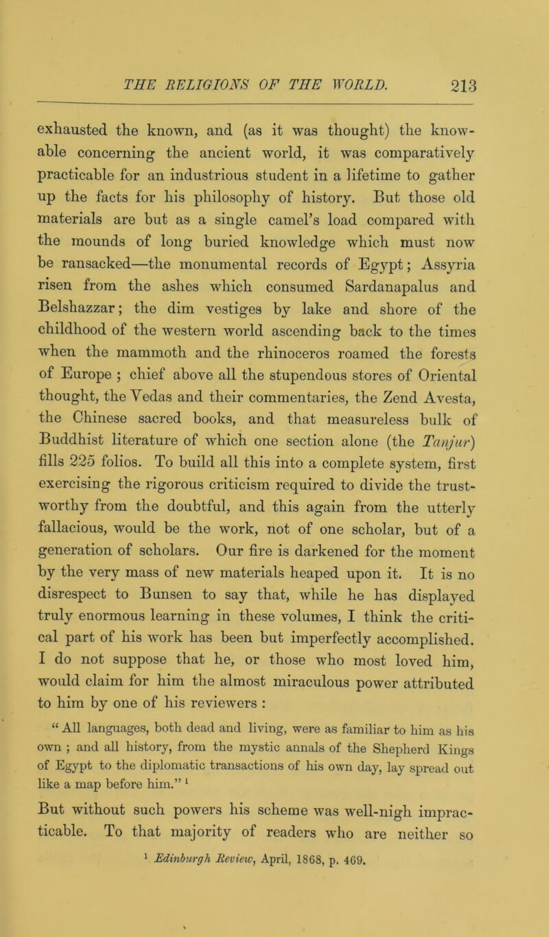 exhausted the known, and (as it was thought) the know- ahle concerning the ancient world, it was comparatively practicable for an industrious student in a lifetime to gather up the facts for his philosophy of history. But those old materials are but as a single camel’s load compared with the mounds of long buried knowledge which must now be ransacked—the monumental records of Egypt; Assyria risen from the ashes which consumed Sardanapalus and Belshazzar; the dim vestiges by lake and shore of the childhood of the western world ascending back to the times when the mammoth and the rhinoceros roamed the forests of Europe ; chief above all the stupendous stores of Oriental thought, the Yedas and their commentaries, the Zend Avesta, the Chinese sacred books, and that measureless bulk of Buddhist literature of which one section alone (the Tanjur) fills 225 folios. To build all this into a complete system, first exercising the rigorous criticism required to divide the trust- worthy from the doubtful, and this again from the utterly fallacious, would be the work, not of one scholar, but of a generation of scholars. Our fire is darkened for the moment by the very mass of new materials heaped upon it. It is no disrespect to Bunsen to say that, while he has displaved truly enormous learning in these volumes, I think the criti- cal part of his work has been but imperfectly accomplished. I do not suppose that he, or those who most loved him, would claim for him the almost miraculous power attributed to him by one of his reviewers : “ All languages, both dead and living, were as familiar to him as his own ; and all history, from the mystic annals of the Shepherd Kings of Egypt to the diplomatic transactions of his own day, lay spread out like a map before him.” ^ But without such powers his scheme was well-nigh imprac- ticable. To that majority of readers who are neither so 1 Edinburgh Review, April, 1868, p. 469.