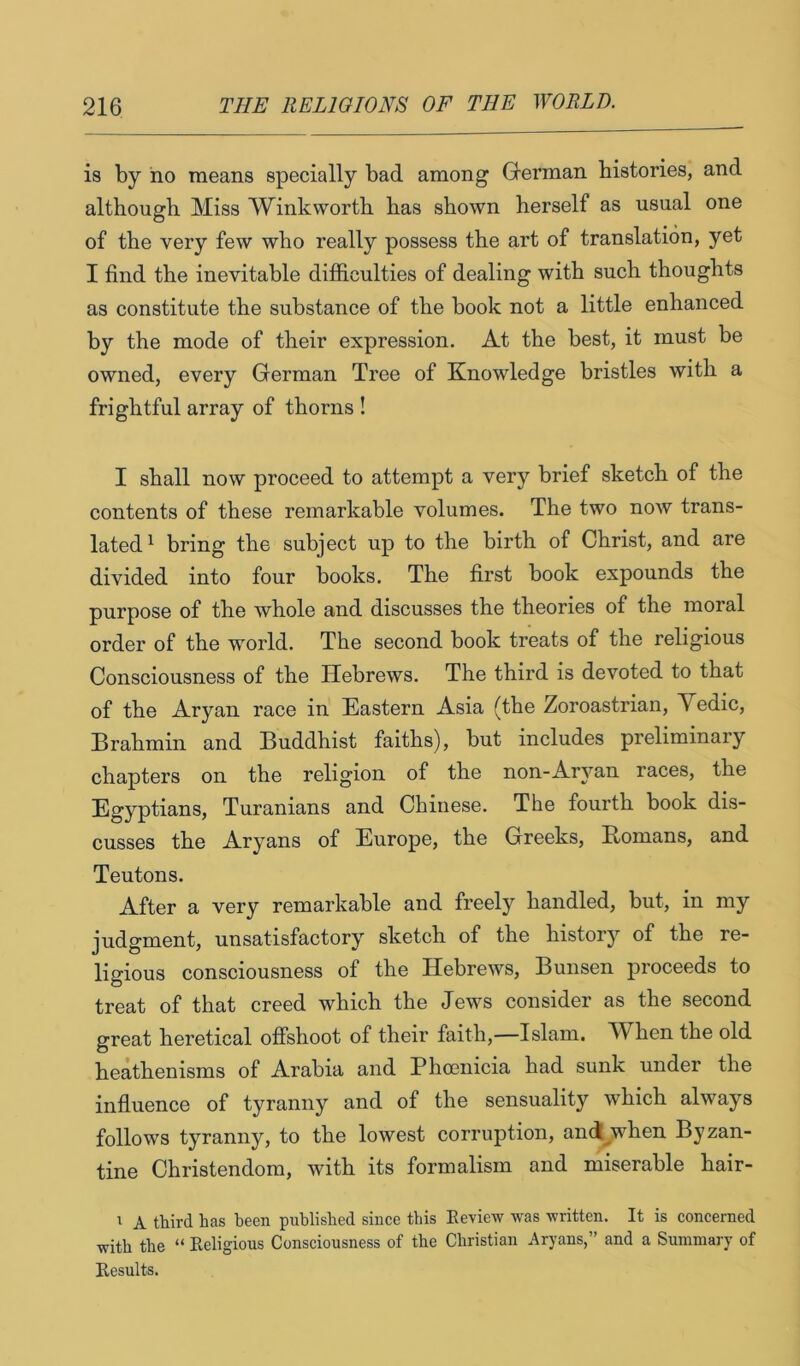 is by no means specially bad among German histories, and although Miss Winkworth has shown herself as usual one of the very few who really possess the art of translation, yet I find the inevitable ditficulties of dealing with such thoughts as constitute the substance of the book not a little enhanced by the mode of their expression. At the best, it must be owned, every German Tree of Knowledge bristles with a frightful array of thorns ! I shall now proceed to attempt a very brief sketch of the contents of these remarkable volumes. The two now trans- lated^ bring the subject up to the birth of Christ, and are divided into four books. The first book expounds the purpose of the whole and discusses the theories of the moral order of the world. The second book treats of the religious Consciousness of the Hebrews. The third is devoted to that of the Aryan race in Eastern Asia (the Zoroastrian, Vedic, Brahmin and Buddhist faiths), but includes preliminary chapters on the religion of the non-Aryan races, the Egyptians, Turanians and Chinese. The fourth book dis- cusses the Aryans of Europe, the Greeks, Romans, and Teutons. After a very remarkable and freely handled, but, in my judgment, unsatisfactory sketch of the history of the re- ligious consciousness of the Hebrews, Bunsen proceeds to treat of that creed which the Jews consider as the second great heretical offshoot of their faith,—Islam. TV^hen the old heathenisms of Arabia and Phoenicia had sunk under the influence of tyranny and of the sensuality which always follows tyranny, to the lowest corruption, and^when Byzan- tine Christendom, with its formalism and miserable hair- I A third has been published since this Eeview was written. It is concerned with the “ Religious Consciousness of the Christian Aryans,” and a Summary of Results.