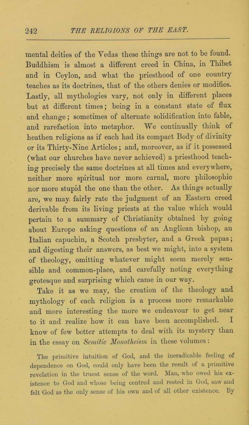 mental deities of the Yedas these things are not to be found. Buddhism is almost a different creed in China, in Thibet and in Ceylon, and what the priesthood of one country teaches as its doctrines, that of the others denies or modifies. Lastly, all mythologies vary, not only in different places but at different times; being in a constant state of flux and change; sometimes of alternate solidification into fable, and rarefaction into metaphor. We continually think of heathen religions as if each had its compact Body of divinity or its Thirty-Nine Articles j and, moreover, as if it possessed (what our churches have never achieved) a priesthood teach- ing precisely the same doctrines at all times and everywhere, neither more spiritual nor more carnal, more philosophic nor more stupid the one than the other. As things actually are, we may fairly rate the judgment of an Eastern creed derivable from its living priests at the value which would pertain to a summary of Christianity obtained by going about Europe asking questions of an Anglican bishop, an Italian capuchin, a Scotch presbyter, and a Greek papas; and digesting their answers, as best we might, into a system of theology, omitting whatever might seem merely sen- sible and common-place, and carefully noting everything grotesque and surprising which came in our way. Take it as we may, the creation of the theology and mythology of each religion is a process more remarkable and more interesting the more we endeavour to get near to it and realize how it can have been accomplished. I know of few better attempts to deal with its myster}^ than in the essay on Semitic Monotheism in these volumes; The primitive intuition of God, and the ineradicable feeling of dependence on God, could only have been the result of a primitive revelation in the truest sense of the word. Man, who owed his ex- istence to God and whose being centred and rested in God, saw and felt God as the only sense of his own and of all other existence. By
