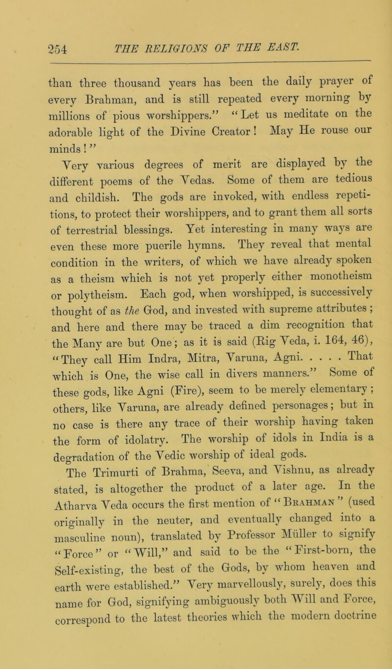 than three thousand years has been the daily prayer of every Brahman, and is still repeated every morning by millions of pious worshippers.” “ Let us meditate on the adorable light of the Divine Creator! May He rouse our minds! ” Very various degrees of merit are displa3md by the different poems of the Vedas. Some of them are tedious and childish. The gods are invoked, with endless repeti- tions, to protect their worshippers, and to grant them all sorts of terrestrial blessings. Yet interesting in many ways are even these more puerile lij'^mns. They reveal that mental condition in the writers, of which we have already spoken as a theism which is not yet properly either monotheism or polytheism. Each god, when worshipped, is successively thought of as the Grod, and invested with supreme attributes ; and here and there may be traced a dim recognition that the Many are but One; as it is said (Rig Veda, i. 164, 46), “They call Him Indra, Mitra, Varuna, Agni That which is One, the wise call in divers manners.” Some of these gods, like Agni (Eire), seem to be merely elementary ; others, like Varuna, are already defined personages; but in no case is there any trace of their worship having taken the form of idolatry. The worship of idols in India is a degradation of the Vedic worship of ideal gods. The Trimurti of Brahma, Seeva, and Vishnu, as already stated, is altogether the product of a later age. In the Atharva Veda occurs the first mention of “ Brahman ” (used originally in the neuter, and eventually changed into a masculine noun), translated by Professor Muller to signify “Force” or “Will,” and said to be the “First-born, the Self-existing, the best of the Gods, b\'' whom heaven and earth were established.” Very marvellously, surely, does this name for God, signifying ambiguoush^ both Will and Force, correspond to the latest theories which the modern doctrine