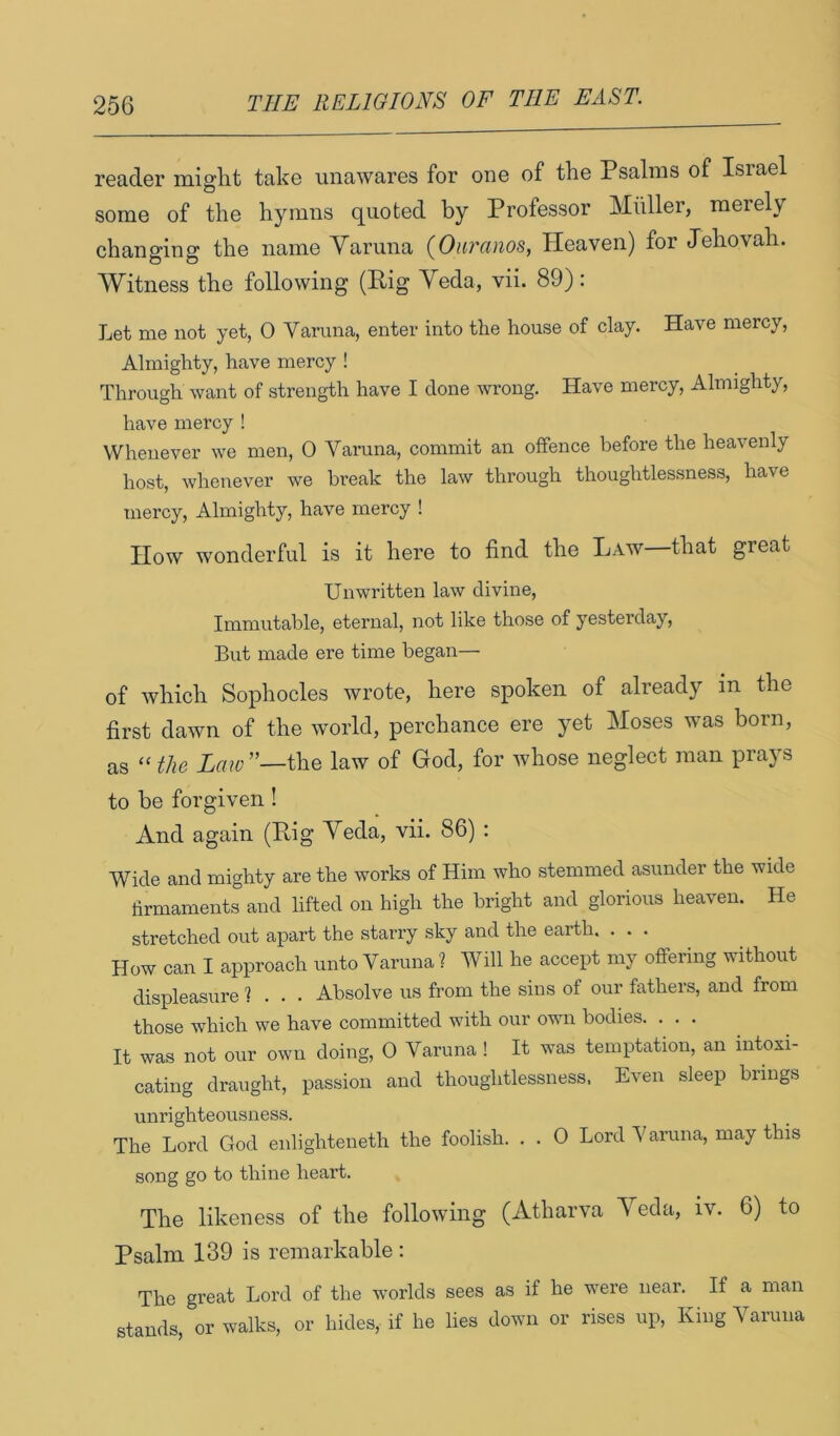 reader miglit take unawares for one of the Psalms of Israel some of the hymns quoted by Professor Muller, meiely changing the name Varuna {Onranos, Heaven) for Jehovah. Witness the following (Pig Yeda, vii. 89): Let me not yet, 0 Varuna, enter into the house of clay. Have mercy. Almighty, have mercy ! Through want of strength have I done wrong. Have mercy. Almighty, have mercy ! Whenever we men, 0 Varuna, commit an offence before the heavenly host, whenever we break the law through thoughtlessness, have mercy. Almighty, have mercy ! How wonderful is it here to find the Law—that great Unwritten law divine. Immutable, eternal, not like those of yesterday. But made ere time began— of which Sophocles wrote, here spoken of already in the first dawn of the world, perchance ere yet Moses was born, as “ the Law”—the law of God, for whose neglect man prays to be forgiven! And again (Pig Yeda, vii. 86) : Wide and mighty are the works of Him who stemmed asunder the wide firmaments and lifted on high the bright and glorious heaven. He stretched out apart the starry sky and the earth. . . . How can I approach unto Varuna ? Will he accept my offering without displeasure 1 . . . Absolve us from the sins of our fathers, and from those which we have committed with our own bodies. ... It was not our own doing, 0 Varuna ! It was temptation, an intoxi- cating draught, passion and thoughtlessness, Even sleep brings unrighteousness. The Lord God enlighteneth the foolish. . . 0 Lord Varuna, may this song go to thine heart. The likeness of the following (Atharva Yeda, iv. 6) to Psalm 139 is remarkable : The great Lord of the worlds sees as if he were near. If a man stands, or walks, or hides, if he lies down or rises up. King Varuna