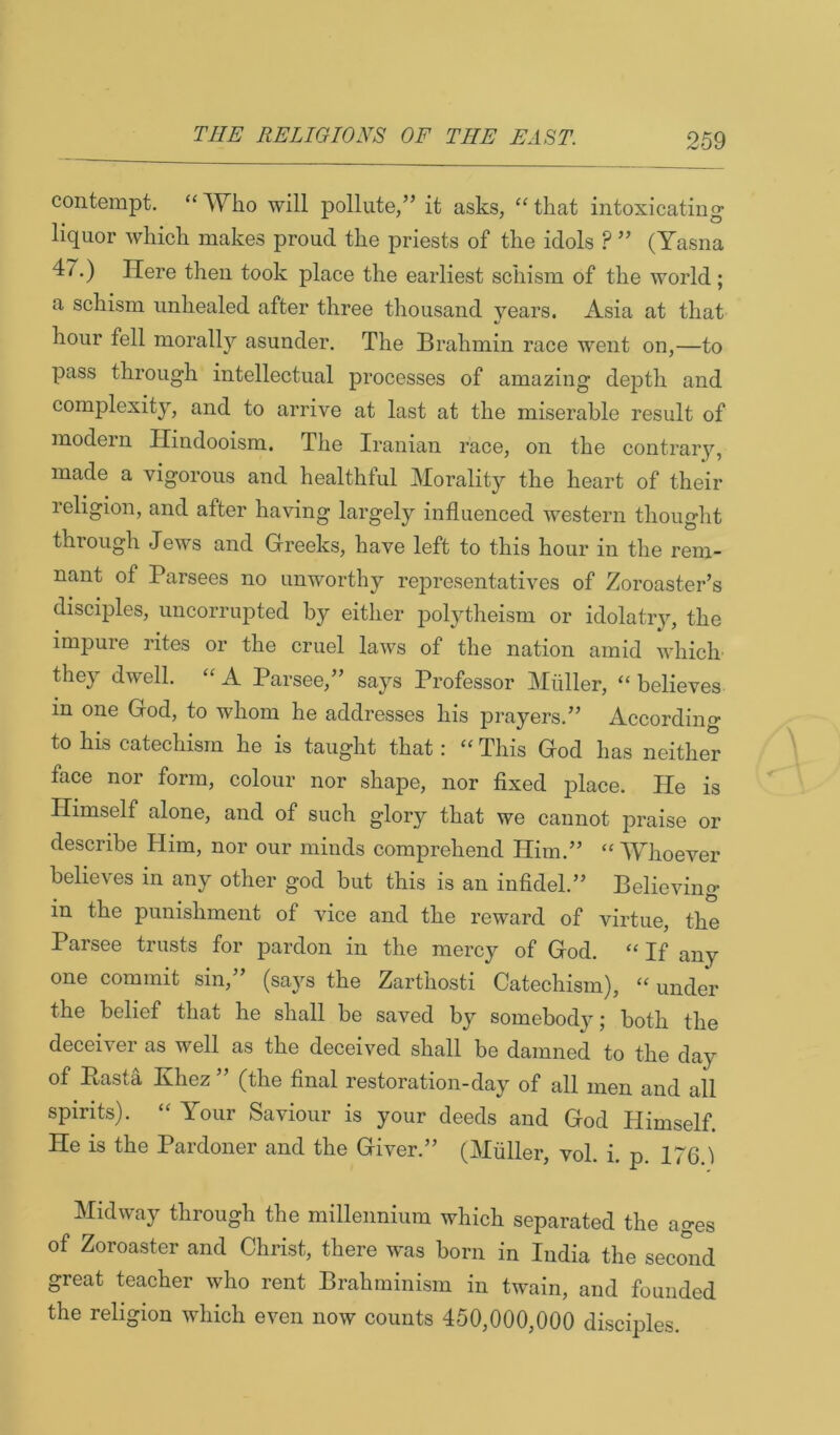 contempt. “ Who will pollute,” it asks, “ that intoxicating liquor which makes proud the priests of the idols ? ” (Yasna 4/^.) Here then took place the earliest schism of the world; a schism unhealed after three thousand years. Asia at that hour fell morally asunder. The Brahmin race went on,—to pass through intellectual processes of ama2ing depth and complexity, and to arrive at last at the miserable result of modern Hindooism. The Iranian race, on the contrary, made a vigorous and healthful Morality the heart of their religion, and after having largely influenced western thought through Jews and Greeks, have left to this hour in the rem- nant of Parsees no unworthy rejoresentatives of Zoroaster’s disciples, uncorrupted by either polytheism or idolatry, the impure rites or the cruel laws of the nation amid which they dwell. “ A Parsee,” says Professor Muller, “ believes in one God, to whom he addresses his prayers.” According to his catechism he is taught that: “ This God has neither face nor form, colour nor shape, nor fixed place. He is Himself alone, and of such glory that we cannot praise or describe Him, nor our minds comprehend Him.” “AYhoever believes in any other god but this is an infidel.” Believing in the punishment of vice and the reward of virtue, the Parsee trusts for pardon in the mercy of God. “ If any one commit sin,” (says the Zarthosti Catechism), “ under the belief that he shall be saved by somebody; both the deceiver as well as the deceived shall be damned to the day of Pasta Khez” (the final restoration-day of all men and all spirits). “ Your Saviour is your deeds and God Himself. He is the Pardoner and the Giver.” (Muller, vol. i. p. 176 1 Midway through the millennium which separated the ages of Zoroaster and Christ, there was born in India the second great teacher who rent Brahminism in twain, and founded the religion which even now counts 450,000,000 discqfies.