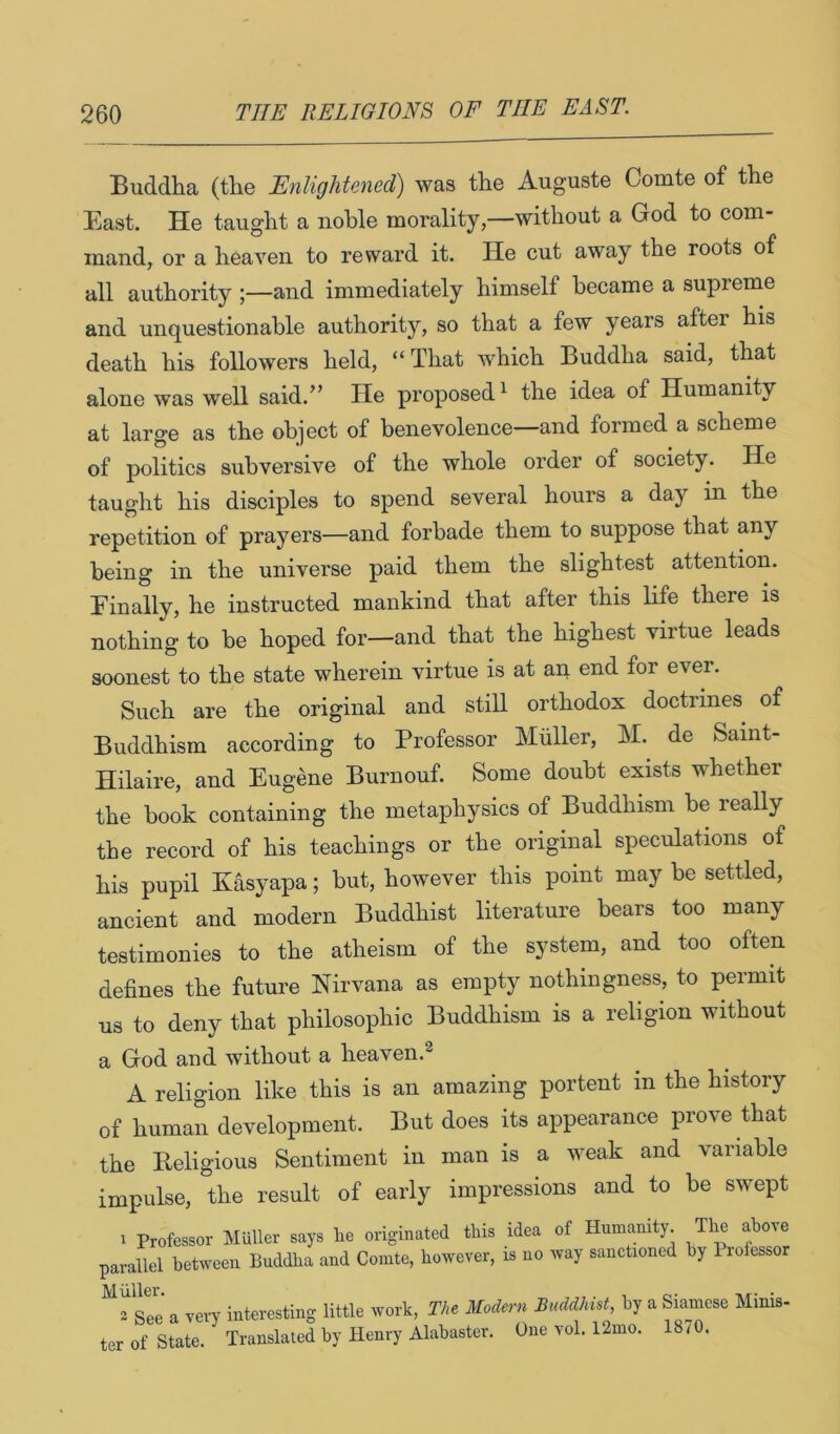 Buddha (the Enlightened) was the Auguste Comte of the East. He taught a noble morality,—without a God to com- mand, or a heaven to reward it. He cut away the roots of all authority ;—and immediately himself became a supreme and unquestionable authority, so that a few years after his death his followers held, “ That which Buddha said, that alone was well said.” He proposed^ the idea of Humanity at large as the object of benevolence—and formed a scheme of politics subversive of the whole order of society. He taught his disciples to spend several hours a day in the repetition of prayers—and forbade them to suppose that any being in the universe paid them the slightest attention. Finally, he instructed mankind that after this life there is nothing to be hoped for—and that the highest virtue leads soonest to the state wherein virtue is at aq end for ever. Such are the original and still orthodox doctrines of Buddhism according to Professor Muller, M. de Saint- Hilaire, and Eugene Burnouf. Some doubt exists whether the book containing the metaphysics of Buddhism be really the record of his teachings or the original speculations of his pupil Kasyapa; but, however this point may be settled, ancient and modern Buddhist literature bears too many testimonies to the atheism of the system, and too often defines the future Nirvana as empty nothingness, to permit us to deny that philosophic Buddhism is a religion without a God and without a heaven.^ A religion like this is an amazing portent in the history of human development. But does its appearance prove that the Beligious Sentiment in man is a weak and variable impulse, the result of early impressions and to be swept 1 Professor Muller says Ire originated this idea of Humanity The above parallel between Buddha and Comte, however, is no way sanctioned by Piofessor ^2 sle a very interesting little work. The Modern Buddhist, by a Siamese Minis- ter of State. Translated by Henry Alabaster. One vol. 12mo. 18/0.