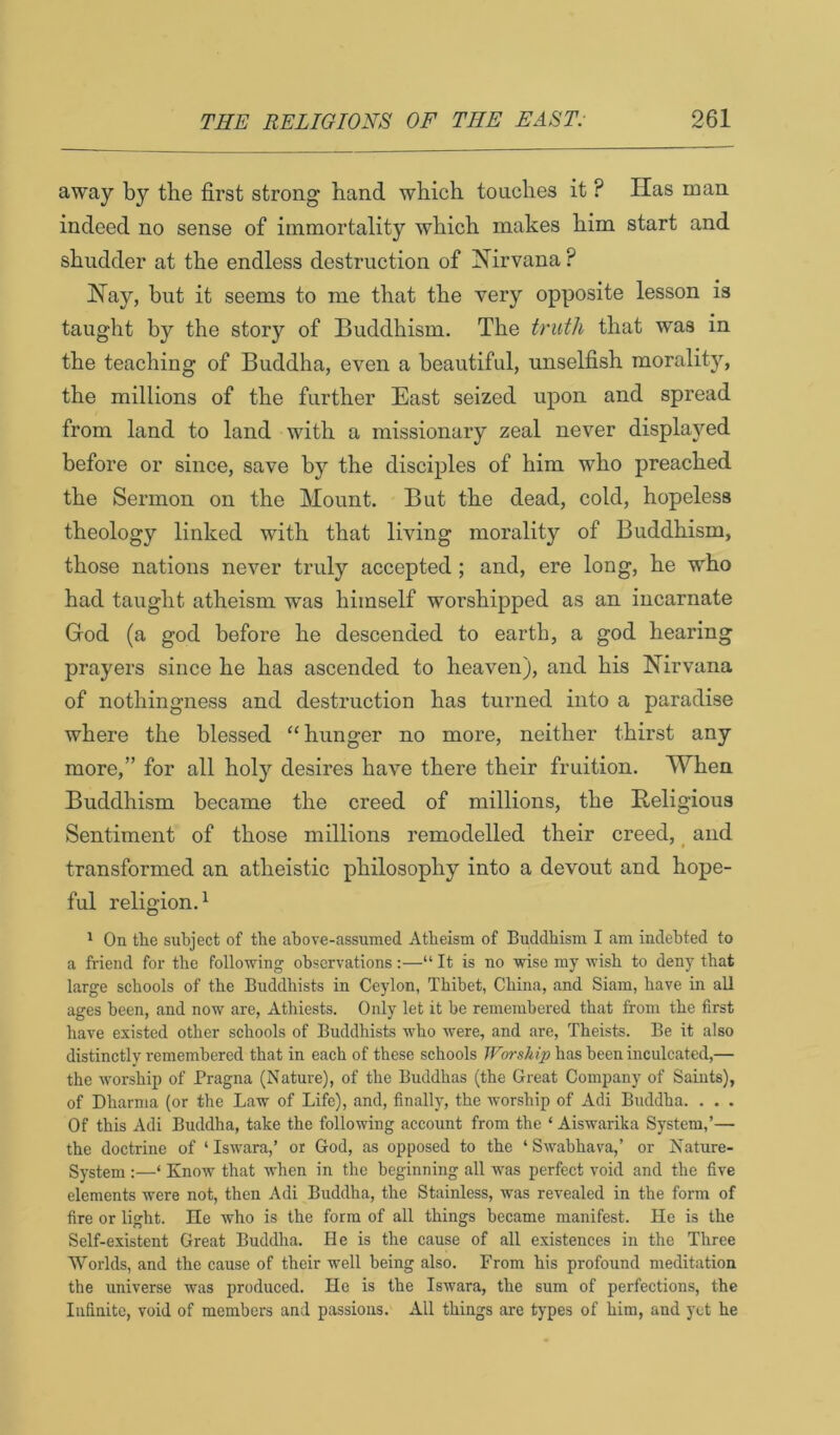 away by the first strong hand which touches it ? Has man indeed no sense of immortality which makes him start and shudder at the endless destruction of Nirvana ? Nay, but it seems to me that the very opposite lesson is taught by the story of Buddhism. The truth that was in the teaching of Buddha, even a beautiful, unselfish morality, the millions of the further East seized upon and spread from land to land with a missionary zeal never displayed before or since, save by the disciples of him who preached the Sermon on the Mount. But the dead, cold, hopeless theology linked with that living morality of Buddhism, those nations never truly accepted; and, ere long, he who had taught atheism was himself worshipped as an incarnate God (a god before he descended to earth, a god hearing prayers since he has ascended to heaven), and his Nirvana of nothingness and destruction has turned into a paradise where the blessed “ hunger no more, neither thirst any more,” for all holy desires have there their fruition. When Buddhism became the creed of millions, the Beligious Sentiment of those millions remodelled their creed, _ and transformed an atheistic philosophy into a devout and hope- ful religion.^ ' On the subject of the above-assumed Atheism of Buddhism I am indebted to a friend for the following observations;—“ It is no wise my wish to deny that large schools of the Buddhists in Ceylon, Thibet, China, and Siam, have in all ages been, and now are, Athiests. Only let it be remembered that from the first have existed other schools of Buddhists w'ho were, and are, Theists. Be it also distinctly remembered that in each of these schools Worship has been inculcated,— the worship of Pragna (Nature), of the Buddhas (the Great Company of Saints), of Dharnia (or the Law of Life), and, finally, the worship of Adi Buddha. . . . Of this Adi Buddha, take the following account from the ‘ Aiswarika System,’— the doctrine of ‘ Iswara,’ or God, as opposed to the ‘ Swabhava,’ or Nature- System ;—‘ Know that when in the beginning all was perfect void and the five elements were not, then Adi Buddha, the Stainless, was revealed in the form of fire or light. He who is the form of all things became manifest. He is the Self-existent Great Buddha. He is the cause of all existences in the Three Worlds, and the cause of their well being also. From his profound meditation the universe was produced. He is the Iswara, the sum of perfections, the Infinite, void of members and passions. All things are types of him, and yet he