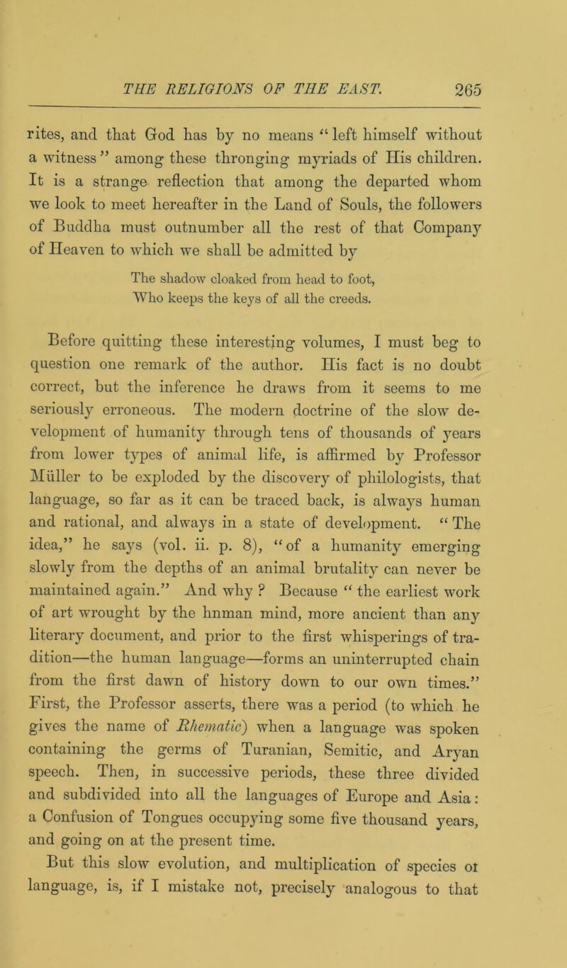 rites, and that God has by no means “ left himself without a witness ” among these thronging myriads of His children. It is a strange reflection that among the departed whom we look to meet hereafter in the Land of Souls, the followers of Buddha must outnumber all the rest of that Company of Heaven to which we shall be admitted by The shadow cloaked from head to foot, Who keeps the keys of all the creeds. Before quitting these interesting volumes, I must beg to question one remark of the author. His fact is no doubt correct, but the inference he draws from it seems to me seriously erroneous. The modern doctrine of the slow de- velopment of humanity through tens of thousands of years from lower types of animal life, is affirmed by Professor Muller to be exjploded by the discovery of philologists, that language, so far as it can be traced back, is always human and rational, and always in a state of development. “ The idea,” he says (vol. ii. p. 8), “of a humanity emerging slowly from the depths of an animal brutality can never be maintained again.” And why ? Because “ the earliest work of art wrought by the hnman mind, more ancient than any literary document, and prior to the first whisperings of tra- dition—the human language—forms an uninterrupted chain from the first dawn of history down to our own times.” First, the Professor asserts, there was a period (to which he gives the name of Rhematic) when a language was spoken containing the germs of Turanian, Semitic, and Aryan speech. Then, in successive periods, these three divided and subdivided into all the languages of Europe and Asia: a Confusion of Tongues occupying some five thousand years, and going on at the present time. But this slow evolution, and multiplication of species ot language, is, if I mistake not, precisely analogous to that