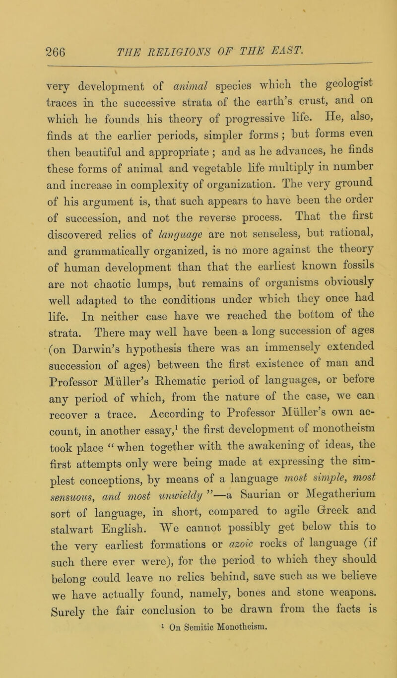 very development of animal species which the geologist traces in the successive strata of the earth’s crust, and on which he founds his theory of progressive life. He, also, finds at the earlier periods, simpler forms ; but forms even then beautiful and appropriate ; and as he advances, he finds these forms of animal and vegetable life multiply in number and increase in complexity of organization. The very ground of his argument is, that such appears to have been the order of succession, and not the reverse process. That the first discovered relics of language are not senseless, but rational, and grammatically organized, is no more against the theory of human development than that the earliest known fossils are not chaotic lumps, hut remains of organisms obviously well adapted to the conditions under which they once had life. In neither case have we reached the bottom of the strata. There may well have been a long succession of ages (on Darwin’s hypothesis there was an immensely extended succession of ages) between the first existence of man and Professor Muller’s Ehematic period of languages, or before any period of which, from the nature of the case, we can recover a trace. According to Professor Muller s own ac- count, in another essay,^ the first development of monotheism took place “ when together with the awakening of ideas, the first attempts only were being made at expressing the sim- plest conceptions, by means of a language most simple, most sensuous, and most unwieldy ”—a Saurian or Megatherium sort of language, in short, compared to agile Greek and stalwart English. We cannot possibly get below this to the very earliest formations or azoic rocks of language (if such there ever were), for the period to which they should belong could leave no relics behind, save such as we believe we have actually found, namely, bones and stone weapons. Surely the fair conclusion to be drawn from the facts is ^ On Semitic Monotheism.