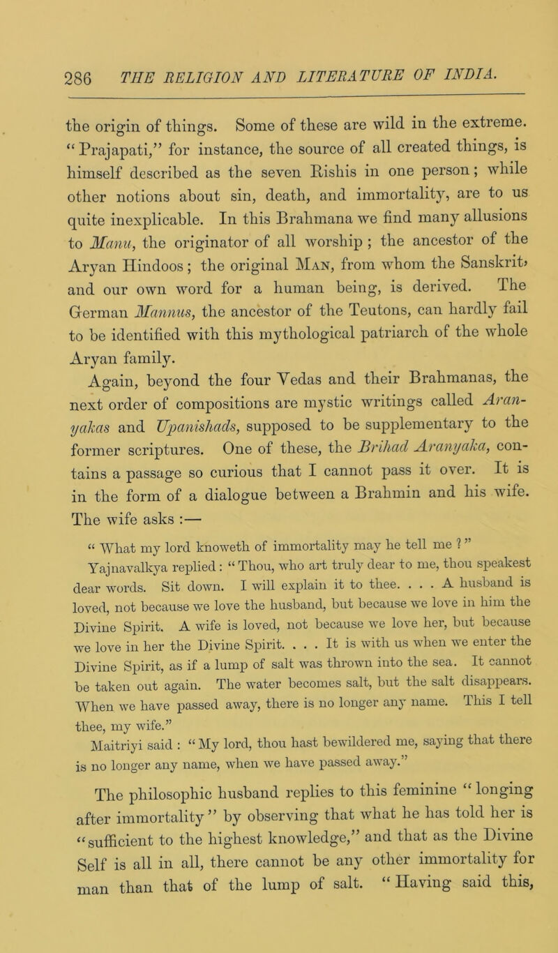 the ori<?m of tilings. Some of these are wild in the extreme. “ Prajapati/’ for instance, the source of all created things, is himself described as the seven Pishis in one person; while other notions about sin, death, and immortality, are to us quite inexplicable. In this Brahmana we find many allusions to Manu, the originator of all worship ; the ancestor of the Aryan Hindoos; the original Man, from whom the Sanskrit? and our own word for a human being, is derived. The German Mannus, the ancestor of the Teutons, can hardly fail to be identified with this mythological patriarch of the whole Aryan family. Again, beyond the four Vedas and their Brahmanas, the next order of compositions are mystic writings called Aran- yakas and TJpanishacU, supposed to be supplementary to the former scriptures. One of these, the JBi'iluid Arcmycikay con- tains a passage so curious that I cannot pass it over. It is in the form of a dialogue between a Brahmin and his wife. The wife asks :— “ What my lord knoweth of immortality may he tell me ? ” Yajnavalkya replied : “ Thou, who art truly dear to me, thou speakest dear words. Sit down. I will explain it to thee. ... A. husband is loved, not because we love the husband, but because we lo^e in him the Divine Spirit. A wife is loved, not because we love her, but because we love in her the Divine Spirit. ... It is with us when Ave enter the Divine Spirit, as if a lump of salt Avas throAvn into the sea. It cannot be taken out again. The water becomes salt, but the salt disappears. When Ave have passed aAvay, there is no longer any name. This I tell thee, my wife.” Maitriyi said : “ My lord, thou hast beAvildered me, saying that there is no longer any name, when Ave have passed aAvay. ’ The philosophic husband replies to this feminine “ longing after immortality” by obserAung that Avhat he has told her is “sufficient to the highest knowledge,” and that as the Divine Self is all in all, there cannot be any other immortality for man than that of the lump of salt. “Having said this,