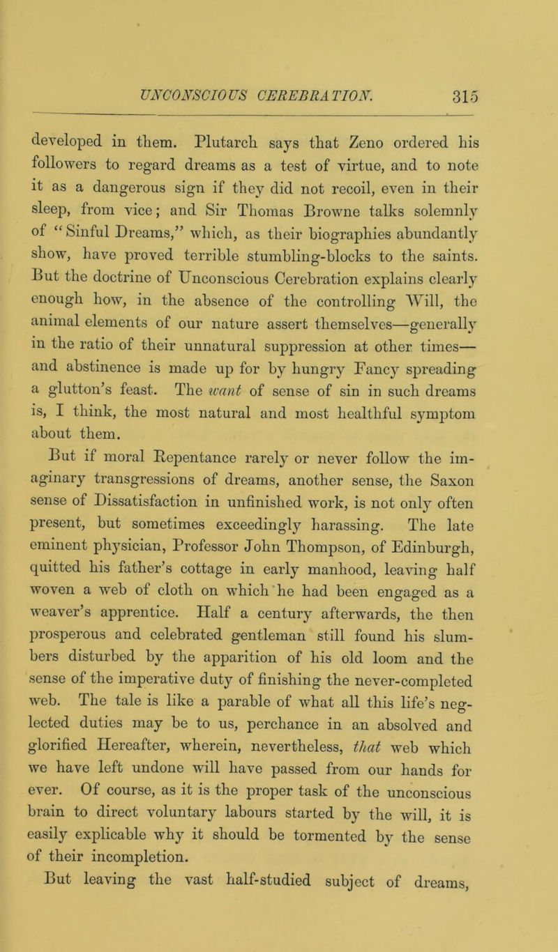 developed in tliem. Plutarch says that Zeno ordered his followers to regard dreams as a test of virtue, and to note it as a dangerous sign if they did not recoil, even in their sleep, from vice; and Sir Thomas Browne talks solemnly of “ Sinful Dreams,” which, as their biographies abundantly show, have proved terrible stumbling-blocks to the saints. But the doctrine of Unconscious Cerebration explains clearly enough how, in the absence of the controlling Will, the animal elements of our nature assert themselves—generally m the ratio of their unnatural suppression at other times— and abstinence is made up for by hungry Fancy spreading a glutton’s feast. The want of sense of sin in such dreams IS, I think, the most natural and most healthful symptom about them. But if moral Repentance rarely or never follow the im- aginary transgressions of dreams, another sense, the Saxon sense of Dissatisfaction in unfinished work, is not only often present, but sometimes exceedingly harassing. The late eminent physician, Professor John Thompson, of Edinburgh, quitted his father’s cottage in early manhood, leaving half woven a web of cloth on which'he had been engaged as a weaver’s apprentice. Half a century afterwards, the then prosperous and celebrated gentleman still found his slum- bers disturbed by the apparition of his old loom and the sense of the imperative duty of finishing the never-completed web. The tale is like a parable of what all this life’s neg- lected duties may be to us, perchance in an absolved and glorified Hereafter, wherein, nevertheless, that web which we have left undone will have passed from our hands for ever. Of course, as it is the proper task of the unconscious brain to direct voluntary labours started by the will, it is easily explicable why it should be tormented by the sense of their incompletion. But leaving the vast half-studied subject of dreams.