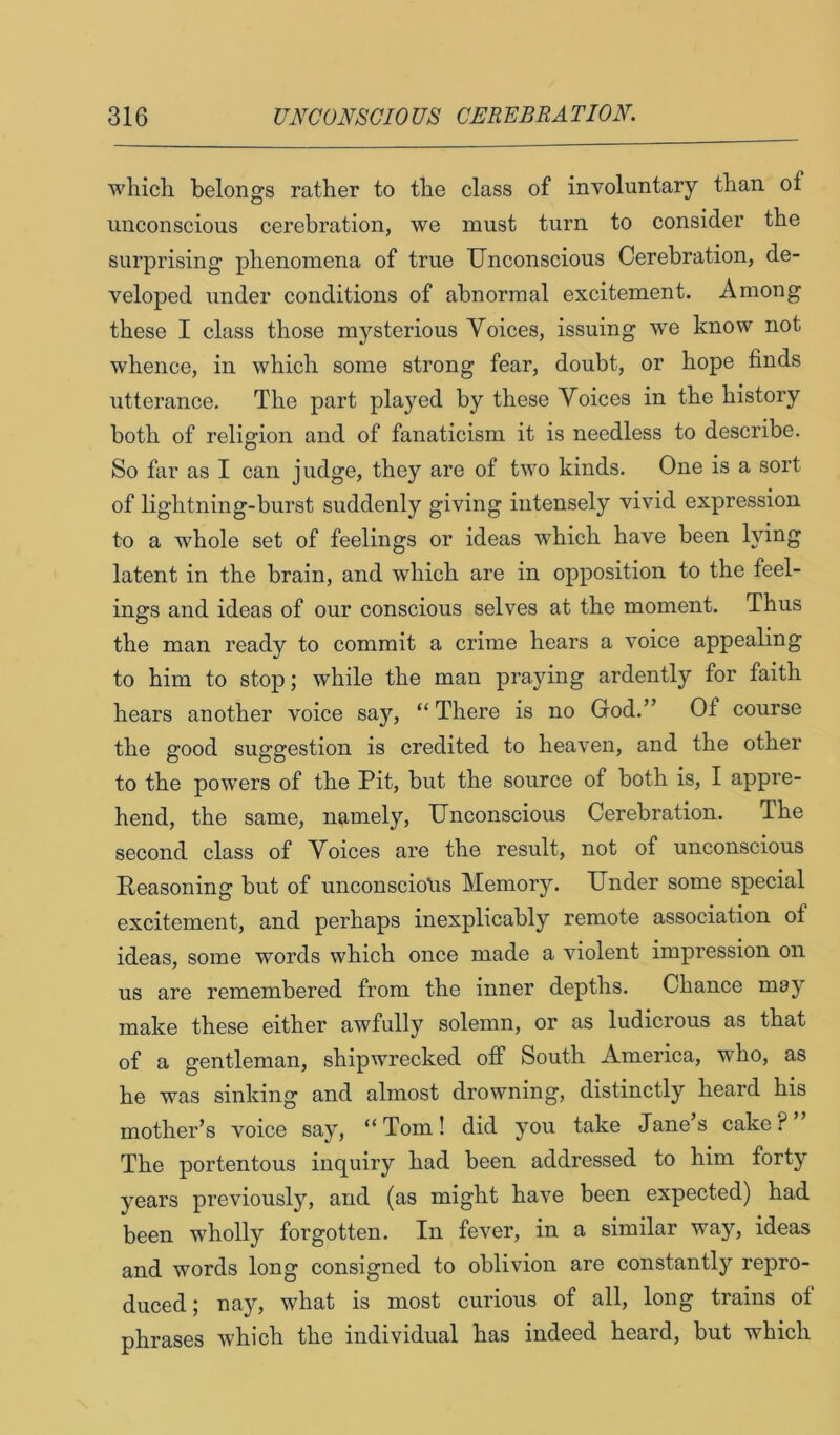 which belongs rather to the class of involuntary than of unconscious cerebration, we must turn to consider the surprising phenomena of true Unconscious Cerebration, de- veloped under conditions of abnormal excitement. Among these I class those mysterious Voices, issuing we know not whence, in which some strong fear, doubt, or hope finds utterance. The part played by these Voices in the history both of religion and of fanaticism it is needless to describe. So fiir as I can judge, they are of two kinds. One is a sort of lightning-burst suddenly giving intensely vivid expression to a whole set of feelings or ideas which have been lying latent in the brain, and which are in opposition to the feel- ings and ideas of our conscious selves at the moment. Thus the man ready to commit a crime hears a voice appealing to him to stop; while the man praying ardently for faith hears another voice say, “ There is no God.” Of course the good suggestion is credited to heaven, and the other to the powers of the Pit, but the source of both is, I appre- hend, the same, namely. Unconscious Cerebration. The second class of Voices are the result, not of unconscious Reasoning but of unconsciotis Memory. Under some special excitement, and perhaps inexplicably remote association of ideas, some words which once made a violent impression on us are remembered from the inner depths. Chance may make these either awfully solemn, or as ludicrous as that of a gentleman, shipwrecked off South America, who, as he was sinking and almost drowning, distinctly heard his mother’s voice say, “Tom! did you take Jane’s cake The portentous inquiry had been addressed to him forty years previously, and (as might have been expected) had been wholly forgotten. In fever, in a similar way, ideas and words long consigned to oblivion are constantly repro- duced ; nay, what is most curious of all, long trains of phrases which the individual has indeed heard, but which