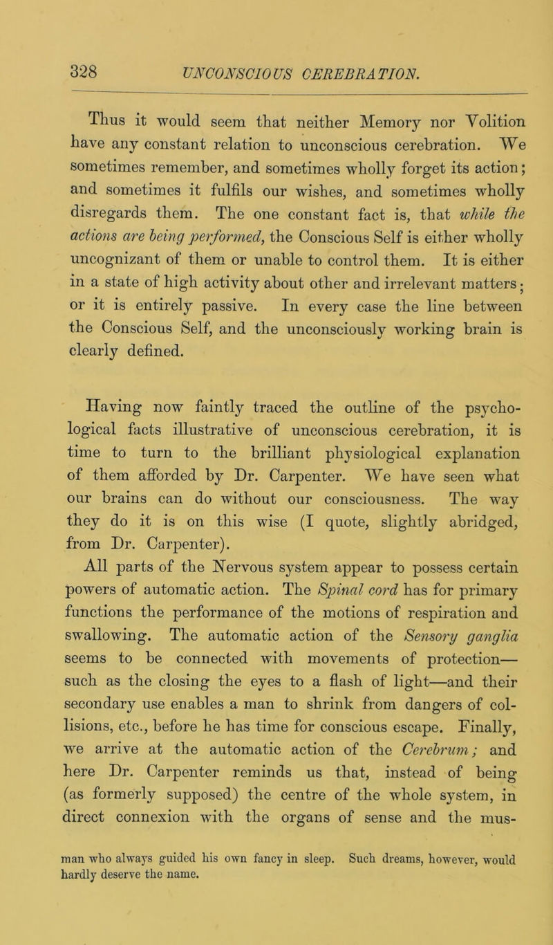 Thus it would seem that neither Memory nor Volition have any constant relation to unconscious cerebration. We sometimes remember, and sometimes wholly forget its action; and sometimes it fulfils our wishes, and sometimes wholly disregards them. The one constant fact is, that while the actions are being performed, the Conscious Self is either wholly uncognizant of them or unable to control them. It is either in a state of high activity about other and irrelevant matters; or it is entirely passive. In every case the line between the Conscious Self, and the unconsciously working brain is clearly defined. Having now faintly traced the outline of the psycho- logical facts illustrative of unconscious cerebration, it is time to turn to the brilliant physiological explanation of them afibrded by Dr. Carpenter. We have seen what our brains can do without our consciousness. The way they do it is on this wise (I quote, slightly abridged, from Dr. Carpenter). All parts of the Nervous system appear to possess certain powers of automatic action. The Sp)inal cord has for primary functions the performance of the motions of respiration and swallowing. The automatic action of the Sensory ganglia seems to be connected with movements of protection— such as the closing the eyes to a flash of light—and their secondary use enables a man to shrink from dangers of col- lisions, etc., before he has time for conscious escape. Finally, we arrive at the automatic action of the Cerebrum; and here Dr. Carpenter reminds us that, instead of being (as formerly supposed) the centre of the whole system, in direct connexion with the organs of sense and the mus- man who always guided his own fancy in sleep. Such dreams, however, would hardly deserve the name.