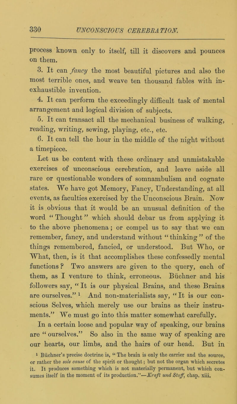 process known only to itself, till it discovers and pounces on them. 3. It can fancy the most beautiful pictures and also the most terrible ones, and weave ten thousand fables with in- exhaustible invention. 4. It can perform the exceedingly difficult task of mental arrangement and logical division of subjects. 5. It can transact all the mechanical business of walking, reading, writing, sewing, playing, etc., etc. 6. It can tell the hour in the middle of the night without a timepiece. Let us be content with these ordinary and unmistakable exercises of unconscious cerebration, and leave aside all rare or questionable wonders of somnambulism and cognate states. We have got Memory, Fancy, Understanding, at all events, as faculties exercised by the Unconscious Brain. Now it is obvious that it would be an unusual definition of the word “ Thought ” which should debar us from applying it to the above phenomena; or compel us to say that we can remember, fancy, and understand without “ thinking ” of the things remembered, fancied, or understood. But Who, or What, then, is it that accomplishes these confessedly mental functions ? Two answers are given to the query, each of them, as I venture to think, erroneous. Buchner and his followers say, “ It is our physical Brains, and these Brains are ourselves.” ^ And non-materialists say, “ It is our con- scious Selves, which merely use our brains as their instru- ments.” We must go into this matter somewhat carefully. In a certain loose and popular way of speaking, our brains are “ ourselves.” So also in the same way of speaking are our hearts, our limbs, and the hairs of our head. But in 1 Biich.ner’s precise doctrine is, “ The brain is only the carrier and the source, or rather the sole cause of the spirit or thought; but not the organ which secretes it. It produces something which is not materially permanent, hut which con- sumes itself in the moment of its production.”—Kraft und Stof] chap. xiii.