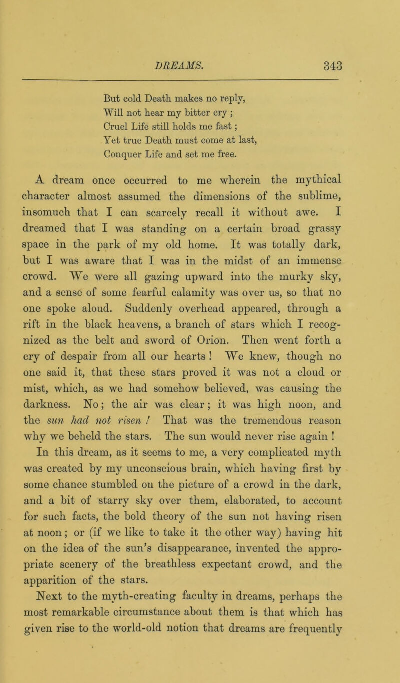 But cold Death makes no reply, Will not hear my bitter cry ; Cruel Life still holds me fast; Yet true Death must come at last, Conquer Life and set me free. A dream once occurred to me wherein the mythical character almost assumed the dimensions of the sublime, insomuch that I can scarcely recall it without awe. I dreamed that I was standing on a certain broad grassy space in the park of my old home. It was totally dark, but I w’as aware that I was in the midst of an immense crowd. We were all gazing upward into the murky sky, and a sense of some fearful calamity was over us, so that no one spoke aloud. Suddenly overhead appeared, through a rift in the black heavens, a branch of stars which I recog- nized as the belt and sword of Orion. Then went forth a cry of despair from all our hearts ! We knew, though no one said it, that these stars proved it was not a cloud or mist, which, as we had somehow believed, was causing the darkness. No; the air was clear; it was high noon, and the sun had not risen ! That was the tremendous reason why we beheld the stars. The sun would never rise again ! In this dream, as it seems to me, a very complicated mj^th was created by my unconscious brain, which having first by some chance stumbled on the picture of a crowd in the dark, and a bit of starry sky over them, elaborated, to account for such facts, the bold theory of the sun not having risen at noon; or (if we like to take it the other way) having hit on the idea of the sun’s disappearance, invented the appro- priate scenery of the breathless expectant crowd, and the apparition of the stars. Next to the myth-creating faculty in dreams, perhaps the most remarkable circumstance about them is that which has given rise to the world-old notion that dreams are frequently