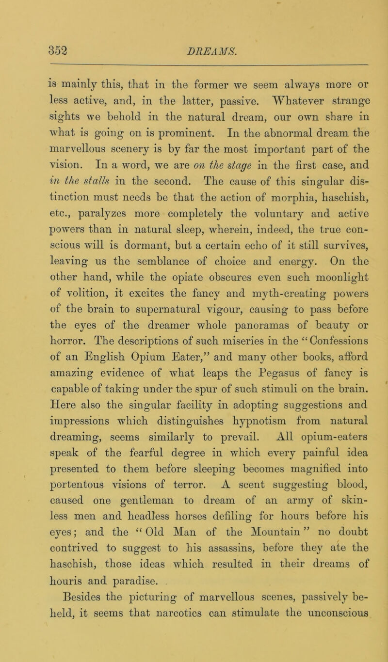 is mainly this, that in the former we seem always more or less active, and, in the latter, passive. Whatever strange sights we behold in the natural dream, our own share in what is going on is prominent. In the abnormal dream the marvellous scenery is by far the most important part of the vision. In a word, we are on the stage in the first case, and in the stalls in the second. The cause of this singular dis- tinction must needs be that the action of morphia, haschish, etc., paralyzes more completely the voluntary and active powers than in natural sleep, wherein, indeed, the true con- scious will is dormant, but a certain echo of it still survives, leaving us the semblance of choice and energy. On the other hand, while the opiate obscures even such moonlight of volition, it excites the fancy and myth-creating powers of the brain to supernatural vigour, causing to pass before the eyes of the dreamer whole panoramas of beauty or horror. The descriptions of such miseries in the “ Confessions of an English Opium Eater,” and many other books, afford amazing evidence of what leaps the Pegasus of fancy is capable of taking under the spur of such stimuli on the brain. Here also the singular facility in adopting suggestions and impressions which distinguishes hypnotism from natural dreaming, seems similarly to prevail. All opium-eaters speak of the fearful degree in which every painful idea presented to them before sleeping becomes magnified into portentous visions of terror. A scent suggesting blood, caused one gentleman to dream of an army of skin- less men and headless horses defiling for hours before his eyes; and the “ Old Man of the Mountain ” no doubt contrived to suggest to his assassins, before they ate the haschish, those ideas which resulted in their dreams of houris and paradise. Besides the picturing of marvellous scenes, passively be- held, it seems that narcotics can stimulate the unconscious