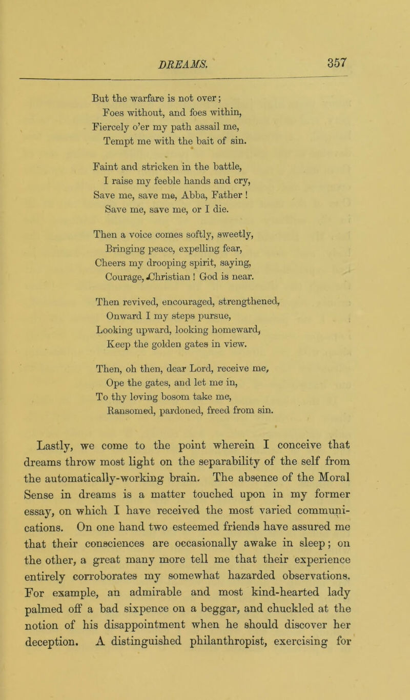 But the warfare is not over; Foes without, and foes within, Fiercely o’er my path assail me. Tempt me with the bait of sin. Faint and stricken in the battle, I raise my feeble hands and cry. Save me, save me, Abba, Father ! Save me, save me, or I die. Then a voice comes softly, sweetly. Bringing peace, expelling fear. Cheers my drooping spirit, saying. Courage, jChristian ! God is near. Then revived, encouraged, strengthened, Onward I my steps pursue, Looking upward, looking homeward, Keep the golden gates in view. Then, oh then, dear Lord, receive me. Ope the gates, and let me in. To thy loving bosom take me. Ransomed, pardoned, freed from sin. t Lastly, we come to the point wherein I conceive that dreams throw most light on the separability of the self from the automatically-working brain. The absence of the Moral Sense in dreams is a matter touched upon in my former essay, on which I have received the most varied communi- cations. On one hand two esteemed friends have assured me that their consciences are occasionally awake in sleep; on the other, a great many more tell me that their experience entirely con’oborates my somewhat hazarded observations. For example, an admirable and most kind-hearted lady palmed off a bad sixpence on a beggar, and chuckled at the notion of his disappointment when he should discover her deception. A distinguished philanthropist, exercising for