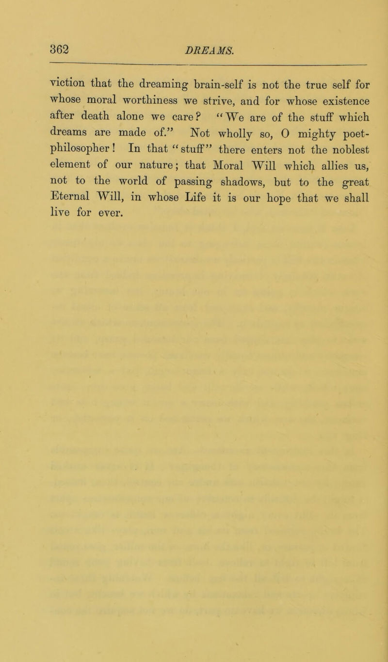 viction that the dreaming brain-self is not the true self for whose moral worthiness we strive, and for whose existence after death alone we care? “We are of the stuff which dreams are made of.” Not wholly so, 0 mighty poet- philosopher! In that “stuff” there enters not the noblest element of our nature; that Moral Will which allies us, not to the world of passing shadows, but to the great Eternal Will, in whose Life it is our hope that we shall live for ever.