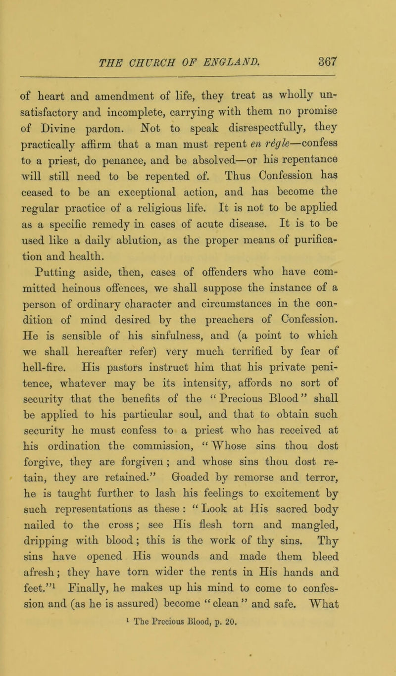 of heart and amendment of life, they treat as wholly un- satisfactory and incomplete, carrying with them no promise of Divine pardon. Not to speak disrespectfully, they practically affirm that a man must repent en regie—confess to a priest, do penance, and be absolved—or his repentance Avill still need to be repented of. Thus Confession has ceased to be an exceptional action, and has become the regular practice of a religious life. It is not to be applied as a specific remedy in cases of acute disease. It is to be used like a daily ablution, as the proper means of purifica- tion and health. Putting aside, then, cases of offenders who have com- mitted heinous offences, we shall suppose the instance of a person of ordinary character and circumstances in the con- dition of mind desired by the preachers of Confession. He is sensible of his sinfulness, and (a point to which we shall hereafter refer) very much terrified by fear of hell-fire. His pastors instruct him that his private peni- tence, whatever may be its intensity, afibrds no sort of security that the benefits of the “ Precious Blood ” shall be applied to his particular soul, and that to obtain such security he must confess to a priest who has received at his ordination the commission, “ Whose sins thou dost forgive, they are forgiven ; and whose sins thou dost re- tain, they are retained.” Groaded by remorse and terror, he is taught further to lash his feelings to excitement by such representations as these : “ Look at His sacred body nailed to the cross; see His flesh torn and mangled, dripping with blood ; this is the work of thy sins. Thy sins have opened His wounds and made them bleed afresh; they have torn wider the rents in His hands and feet.”^ Finally, he makes up his mind to come to confes- sion and (as he is assured) become “ clean ” and safe. What 1 The Precious Blood, p. 20.