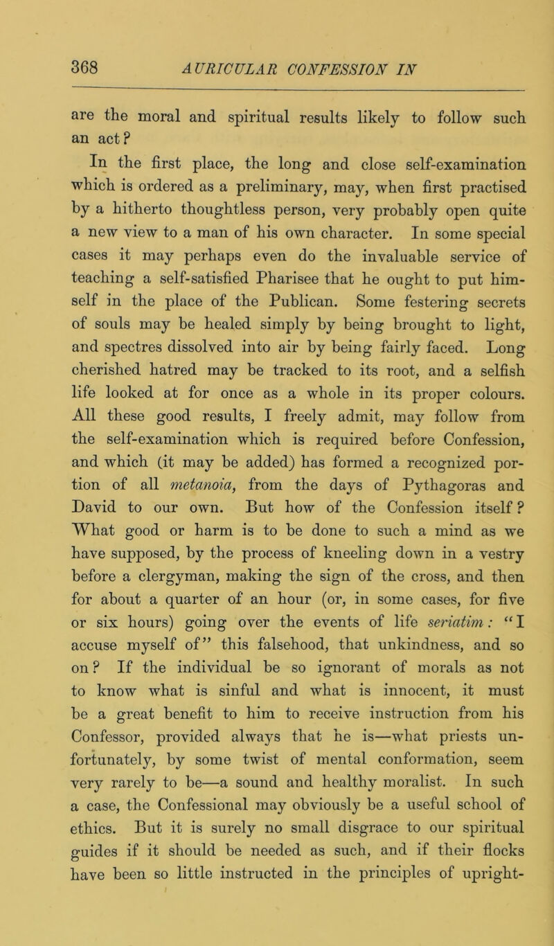 are the moral and spiritual results likely to follow such an act? In the first place, the long and close self-examination which is ordered as a preliminary, may, when first practised by a hitherto thoughtless person, very probably open quite a new view to a man of his own character. In some special cases it may perhaps even do the invaluable service of teaching a self-satisfied Pharisee that he ought to put him- self in the place of the Publican. Some festering secrets of souls may be healed simply by being brought to light, and spectres dissolved into air by being fairly faced. Long cherished hatred may be tracked to its root, and a selfish life looked at for once as a whole in its proper colours. All these good results, I freely admit, may follow from the self-examination which is required before Confession, and which (it may he added) has formed a recognized por- tion of all metanoia, from the days of Pythagoras and David to our own. But how of the Confession itself ? What good or harm is to he done to such a mind as we have supposed, by the process of kneeling down in a vestry before a clergyman, making the sign of the cross, and then for about a quarter of an hour (or, in some cases, for five or six hours) going over the events of life seriatim: “ I accuse myself of” this falsehood, that unkindness, and so on ? If the individual he so ignorant of morals as not to know what is sinful and what is innocent, it must be a great benefit to him to receive instruction from his Confessor, provided always that he is—what priests un- fortunately, by some twist of mental conformation, seem very rarely to he—a sound and healthy moralist. In such a case, the Confessional may obviously be a useful school of ethics. But it is surely no small disgrace to our spiritual guides if it should be needed as such, and if their flocks have been so little instructed in the principles of upright-