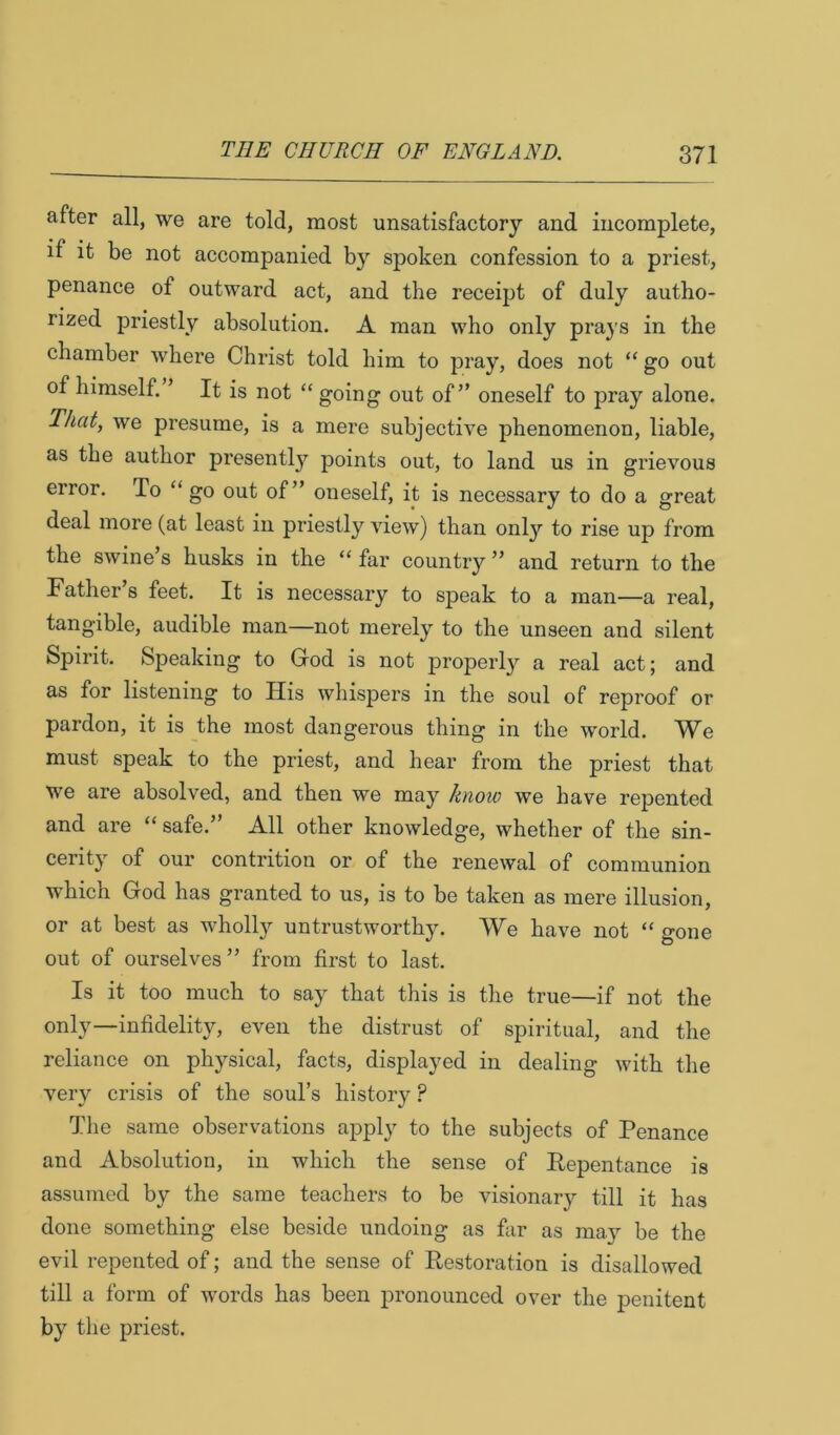 after all, we are told, most unsatisfactory and incomplete, if it be not accompanied by spoken confession to a priest, penance of outward act, and the receipt of duly autho- rized priestly absolution. A man who only prays in the chamber where Christ told him to pray, does not “ go out of himself. ’ It is not “ going out of” oneself to pray alone. That, we presume, is a mere subjective phenomenon, liable, as the author presentlj'^ points out, to land us in grievous error. To “ go out of” oneself, it is necessary to do a great deal more (at least in priestly view) than only to rise up from the swine s husks in the “ far country ” and return to the Father s feet. It is necessary to speak to a man—a real, tangible, audible man—not merely to the unseen and silent Spirit. Speaking to God is not properly a real act; and as for listening to His whispers in the soul of reproof or pardon, it is the most dangerous thing in the world. We must speak to the priest, and hear from the priest that we are absolved, and then we may knoio we have repented and are “ safe.” All other knowledge, whether of the sin- cerity of our contrition or of the renewal of communion which God has granted to us, is to be taken as mere illusion, or at best as wholly untrustworthy. We have not “ gone out of ourselves” from first to last. Is it too much to say that this is the true—if not the only—infidelity, even the distrust of spiritual, and the reliance on physical, facts, displayed in dealing with the very crisis of the soul’s history ? The same observations apply to the subjects of Penance and Absolution, in which the sense of Repentance is assumed by the same teachers to be visionary till it has done something else beside undoing as far as may be the evil repented of; and the sense of Restoration is disallowed till a form of words has been pronounced over the penitent by the priest.