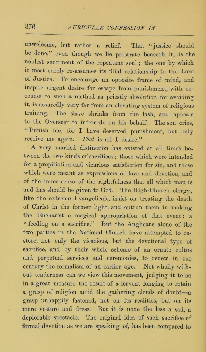 unwelcome, but ratber a relief. That “justice should be done,” even though we lie prostrate beneath it, is the noblest sentiment of the repentant soul; the one by which it most surely re-assumes its filial relationship to the Lord of Justice. To encourage an opposite frame of mind, and inspire urgent desire for escape from punishment, with re- course to such a method as priestly absolution for avoiding it, is assuredly very far from an elevating system of religious training. The slave shrinks from the lash, and appeals to the Overseer to intercede on his behalf. The son cries, “ Punish me, for I have deserved punishment, but only receive me again. That is all I desire.” A very marked distinction has existed at all times be- tween the two kinds of sacrifices; those which were intended for a propitiation and vicarious satisfaction for sin, and those which were meant as expressions of love and devotion, and of the inner sense of the rightfulness that all which man is aud has should be given to God. The High-Church clergy, like the extreme Evangelicals, insist on treating the death of Christ in the former light, and outrun them in making the Eucharist a magical appropriation of that event; a “ feeding on a sacrifice.” But the Anglicans alone of the two parties in the National Church have attempted to re- store, not only the vicarious, but the devotional type of sacrifice, and by their whole scheme of an ornate cultus and perpetual services and ceremonies, to renew in our century the formalism of an earlier age. Not wholly with- out tenderness can we view this movement, judging it to be in a great measure the result of a fervent longing to retain a grasp of religion amid the gathering clouds of doubt—a grasp unhappily fastened, not on its realities, but on its mere vesture and dress. But it is none the less a sad, a deplorable spectacle. The original idea of such sacrifice of formal devotion as we are speaking of, has been compared to