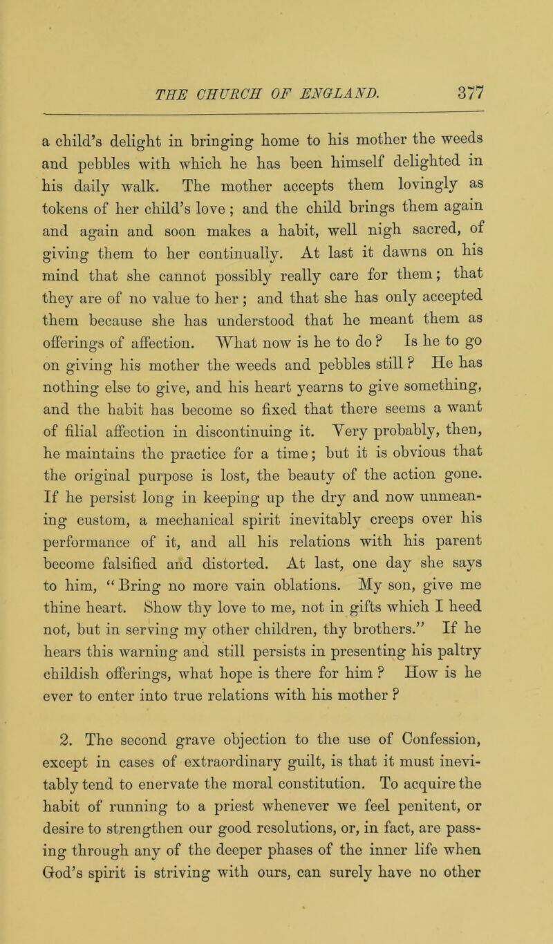 a child’s delight in bringing home to his mother the weeds and pebbles with which he has been himself delighted in his daily walk. The mother accepts them lovingly as tokens of her child’s love; and the child brings them again and again and soon makes a habit, well nigh sacred, of giving them to her continually. At last it dawns on his mind that she cannot possibly really care for them; that they are of no value to her; and that she has only accepted them because she has understood that he meant them as offerings of affection. What now is he to do ? Is he to go on giving his mother the weeds and pebbles still ? He has nothing else to give, and his heart yearns to give something, and the habit has become so fixed that there seems a want of filial affection in discontinuing it. Very probably, then, he maintains the practice for a time; but it is obvious that the original purpose is lost, the beauty of the action gone. If he persist long in keeping up the dry and now unmean- ing custom, a mechanical spirit inevitably creeps over his performance of it, and all his relations with his parent become falsified and distorted. At last, one day she says to him, “ Bring no more vain oblations. My son, give me thine heart. Show thy love to me, not in gifts which I heed not, but in serving my other children, thy brothers.” If he hears this warning and still persists in presenting his paltry childish ofierings, what hope is there for him ? How is he ever to enter into true relations with his mother ? 2. The second grave objection to the use of Confession, except in cases of extraordinary guilt, is that it must inevi- tably tend to enervate the moral constitution. To acquire the habit of running to a priest whenever we feel penitent, or desire to strengthen our good resolutions, or, in fact, are pass- ing through any of the deeper phases of the inner life when God’s spirit is striving with ours, can surely have no other