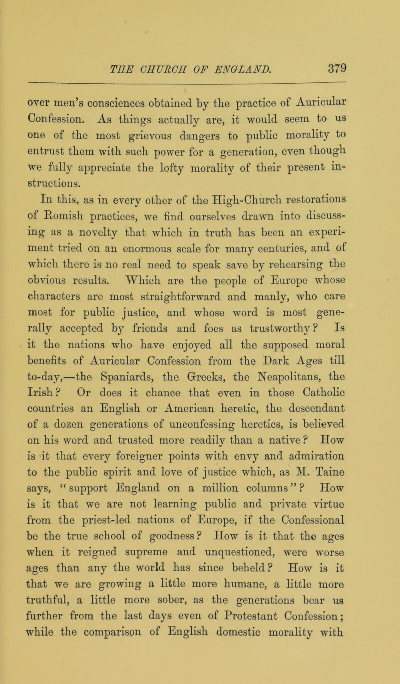 over men’s consciences obtained by tbe practice of Auricular Confession. As things actually are, it would seem to us one of the most grievous dangers to public morality to entrust them with such power for a generation, even though we fully appreciate the lofty morality of their present in- structions. In this, as in every other of the High-Church restorations of Homish practices, we find ourselves drawn into discuss- ing as a novelty that which in truth has been an experi- ment tried on an enormous scale for many centuries, and of which there is no real need to speak save by rehearsing the obvious results. Which are the people of Europe whose characters are most straightforward and manly, who care most for public justice, and whose word is most gene- rally accepted by friends and foes as trustworthy ? Is it the nations who have enjoyed all the supposed moral benefits of Auricular Confession from the Dark Ages till to-day,—the Spaniards, the Greeks, the Neapolitans, the Irish ? Or does it chance that even in those Catholic countries an English or American heretic, the descendant of a dozen generations of unconfessing heretics, is believed on his word and trusted more readily than a native ? How is it that every foreigner points with envy and admiration to the public spirit and love of justice which, as M. Taine says, “ support England on a million columns ” ? How is it that we are not learning public and private virtue from the priest-led nations of Europe, if the Confessional be the true school of goodness? How is it that the ages when it reigned supreme and unquestioned, were worse ages than any the world has since beheld P How is it that we are growing a little more humane, a little more truthful, a little more sober, as the generations bear us further from the last days even of Protestant Confession; while the comparison of English domestic morality with