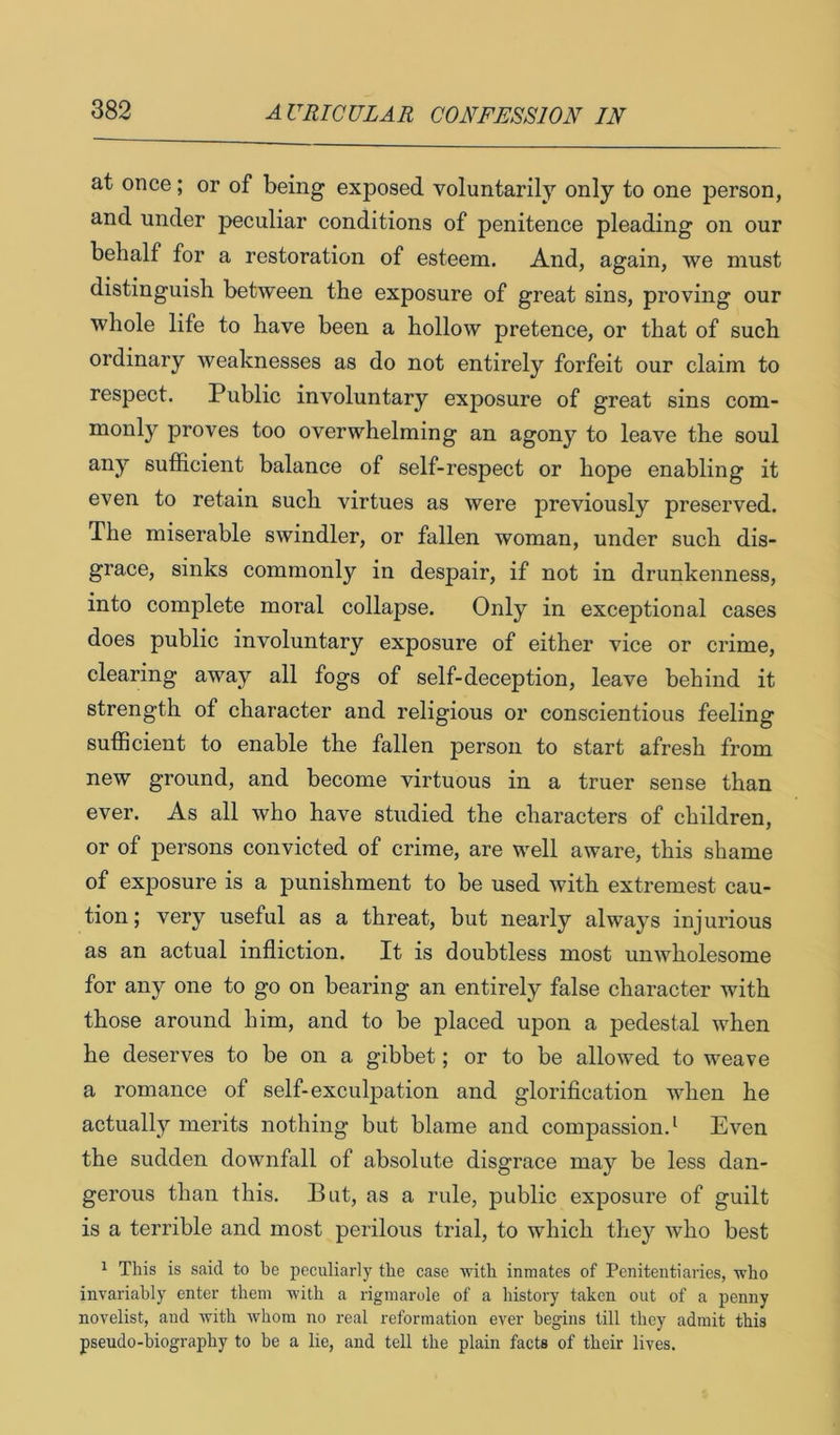at once; or of being exposed voluntarily only to one person, and under peculiar conditions of penitence pleading on our behalf for a restoration of esteem. And, again, we must distinguish between the exposure of great sins, proving our whole life to have been a hollow pretence, or that of such ordinary weaknesses as do not entirely forfeit our claim to respect. Public involuntary exposure of great sins com- monly proves too overwhelming an agony to leave the soul any sufficient balance of self-respect or hope enabling it even to retain such virtues as were previously preserved. The miserable swindler, or fallen woman, under such dis- grace, sinks commonly in despair, if not in drunkenness, into complete moral collapse. Only in exceptional cases does public involuntary exposure of either vice or crime, clearing away all fogs of self-deception, leave behind it strength of character and religious or conscientious feeling sufficient to enable the fallen person to start afresh from new ground, and become virtuous in a truer sense than ever. As all who have studied the characters of children, or of persons convicted of crime, are well aware, this shame of exposure is a punishment to be used with extremest cau- tion; very useful as a threat, but nearly always injurious as an actual infliction. It is doubtless most unwholesome for any one to go on bearing an entirely false character with those around him, and to be placed upon a pedestal when he deserves to be on a gibbet; or to be allowed to weave a romance of self-exculpation and glorification when he actually merits nothing but blame and compassion.^ Even the sudden downfall of absolute disgrace may be less dan- gerous than this. But, as a rule, public exposure of guilt is a terrible and most perilous trial, to which they who best 1 This is said to he peculiarly the case with inmates of Penitentiaries, who invariably enter them with a rigmarole of a history taken out of a penny novelist, and with whom no real reformation ever begins till they admit this pseudo-biography to he a lie, and tell the plain facts of their lives.