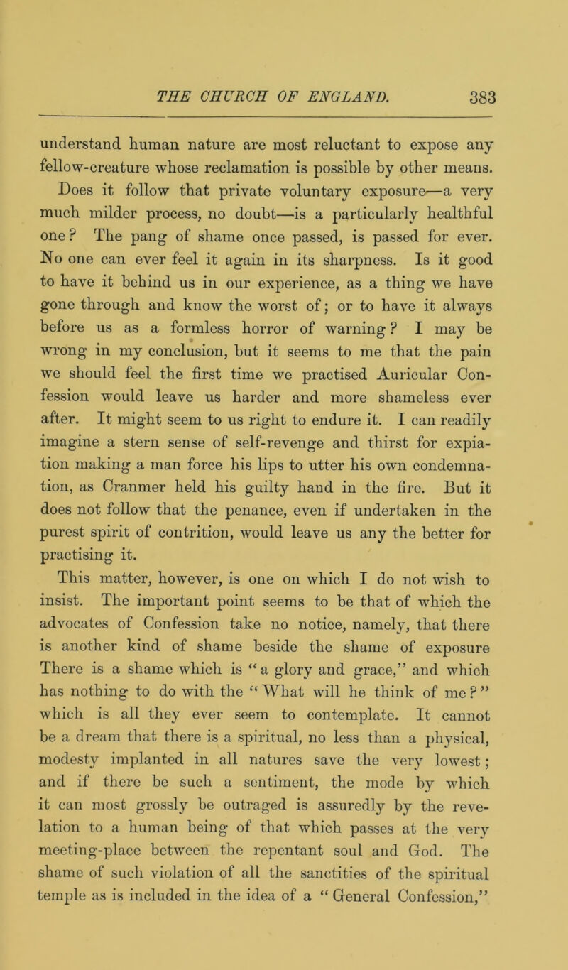understand human nature are most reluctant to expose any fellow-creature whose reclamation is possible by other means. Does it follow that private voluntary exposure—a very much milder process, no doubt—is a particularly healthful one ? The pang of shame once passed, is passed for ever. No one can ever feel it again in its sharpness. Is it good to have it behind us in our experience, as a thing we have gone through and know the worst of; or to have it always before us as a formless horror of warning ? I may be wrong in my conclusion, but it seems to me that the pain we should feel the first time we practised Auricular Con- fession would leave us harder and more shameless ever after. It might seem to us right to endure it. I can readily imagine a stern sense of self-revenge and thirst for expia- tion making a man force his lips to utter his own condemna- tion, as Cranmer held his guilty hand in the fire. But it does not follow that the penance, even if undertaken in the purest spirit of contrition, would leave us any the better for practising it. This matter, however, is one on which I do not wish to insist. The important point seems to be that of which the advocates of Confession take no notice, namely, that there is another kind of shame beside the shame of exposure There is a shame which is “ a glory and grace,” and which has nothing to do with the “ What will he think of me ? ” which is all they ever seem to contemplate. It cannot be a dream that there is a spiritual, no less than a physical, modesty implanted in all natures save the very lowest; and if there be such a sentiment, the mode by which it can most grossly he outraged is assuredly by the reve- lation to a human being of that wdiich passes at the very meeting-place between the repentant soul and God. The shame of such violation of all the sanctities of the spiritual temple as is included in the idea of a “ General Confession,”
