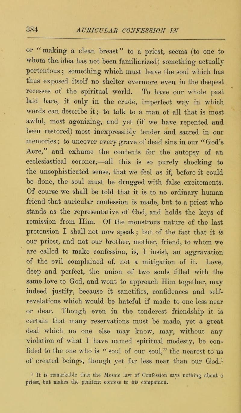 or “making a clean breast” to a priest, seems (to one to whom the. idea has not been familiarized) something actually portentous ; something which must leave the soul which has thus exposed itself no shelter evermore even in the deepest recesses of the spiritual world. To have our whole past laid bare, if only in the crude, imperfect way in which words can describe it; to talk to a man of all that is most awful, most agonizing, and yet (if we have repented and been restored) most inexpressibly tender and sacred in our memories; to uncover every grave of dead sins in our “God’s Acre,” and exhume the contents for the autopsy of an ecclesiastical coroner,—all this is so purely shocking to the unsophisticated sense, that we feel as if, before it could be done, the soul must be drugged with false excitements. Of course we shall be told that it is to no ordinary human friend that auricular confession is made, but to a priest who stands as the representative of God, and holds the keys of remission from Him. Of the monstrous nature of the last pretension I shall not now speak; but of the fact that it is our priest, and not our brother, mother, friend, to whom we are called to make confession, is, I insist, an aggravation of the evil complained of, not a mitigation of it. Love, deep and perfect, the union of two souls filled with the same love to God, and wont to approach Him together, may indeed justify, because it sanctifies, confidences and self- revelations which would be hateful if made to one less near or dear. Though even in the tenderest friendship it is certain that many reservations must be made, yet a great deal which no one else may know, may, without any violation of what I have named spiritual modesty, be con- fided to the one who is “ soul of our soul,” the nearest to us of created beings, though yet far less near than our God.^ ^ It is remarkable that the Mosaic law of Confession says nothing about a priest, but makes the penitent confess to his companion.