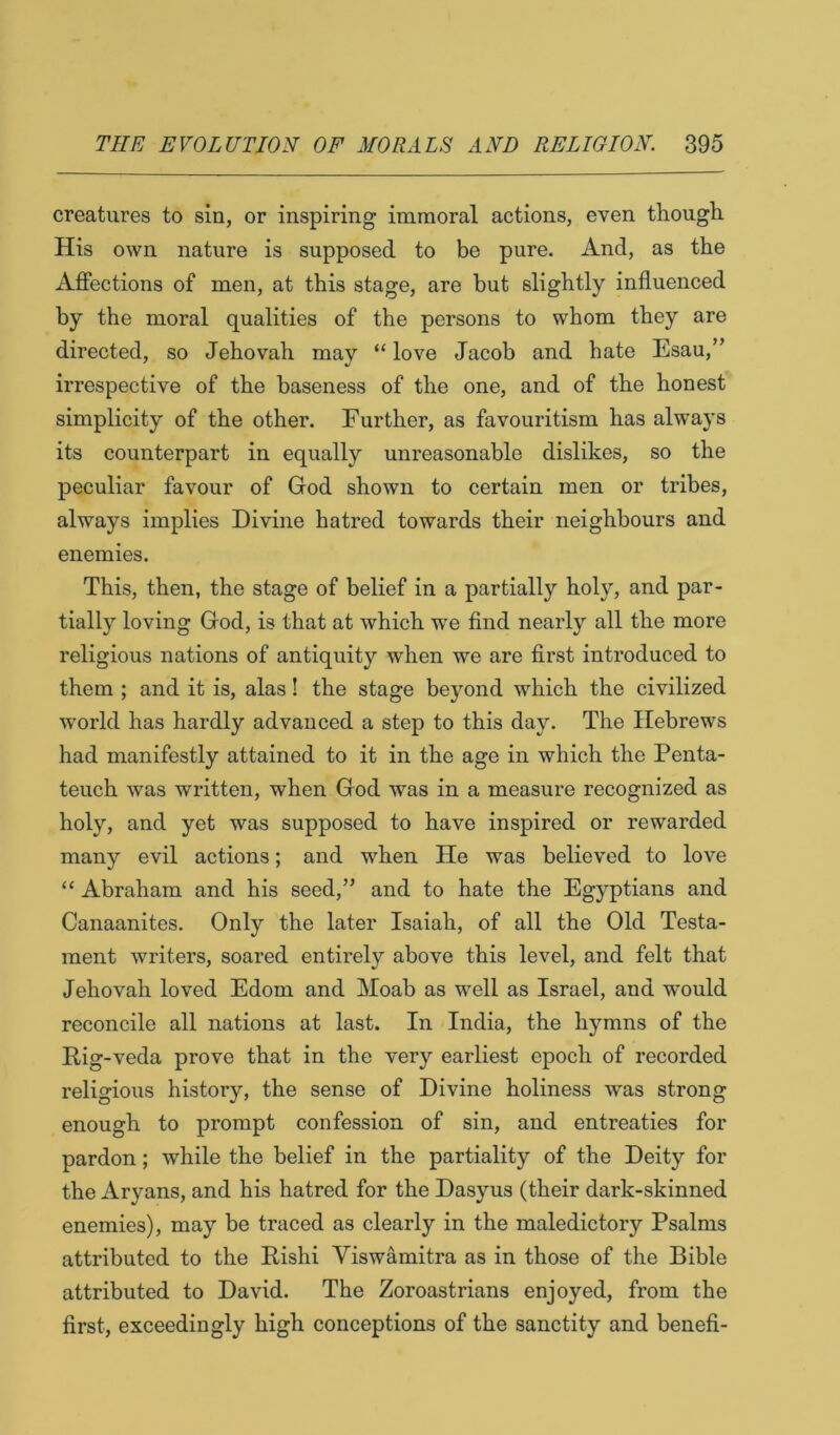 creatures to sin, or inspiring immoral actions, even though. His own nature is supposed to be pure. And, as the Affections of men, at this stage, are but slightly influenced by the moral qualities of the persons to whom they are directed, so Jehovah may “love Jacob and hate Esau,” irrespective of the baseness of the one, and of the honest simplicity of the other. Further, as favouritism has always its counterpart in equally unreasonable dislikes, so the peculiar favour of God shown to certain men or tribes, always implies Divine hatred towards their neighbours and enemies. This, then, the stage of belief in a partially holy, and par- tially loving God, is that at which we find nearly all the more religious nations of antiquity when we are first introduced to them ; and it is, alas! the stage beyond which the civilized world has hardly advanced a step to this day. The Hebrews had manifestly attained to it in the age in which the Penta- teuch was written, when God was in a measure recognized as holy, and yet was supposed to have inspired or rewarded many evil actions; and when He was believed to love “ Abraham and his seed,” and to hate the Egyptians and Canaanites. Only the later Isaiah, of all the Old Testa- ment writers, soared entirely above this level, and felt that Jehovah loved Edom and Moab as well as Israel, and would reconcile all nations at last. In India, the hymns of the Rig -veda prove that in the very earliest epoch of recorded religious history, the sense of Divine holiness was strong enough to prompt confession of sin, and entreaties for pardon; while the belief in the partiality of the Deity for the Aryans, and his hatred for the Dasyus (their dark-skinned enemies), may be traced as clearly in the maledictory Psalms attributed to the Rishi Viswamitra as in those of the Bible attributed to David. The Zoroastrians enjoyed, from the first, exceedingly high conceptions of the sanctity and benefi-