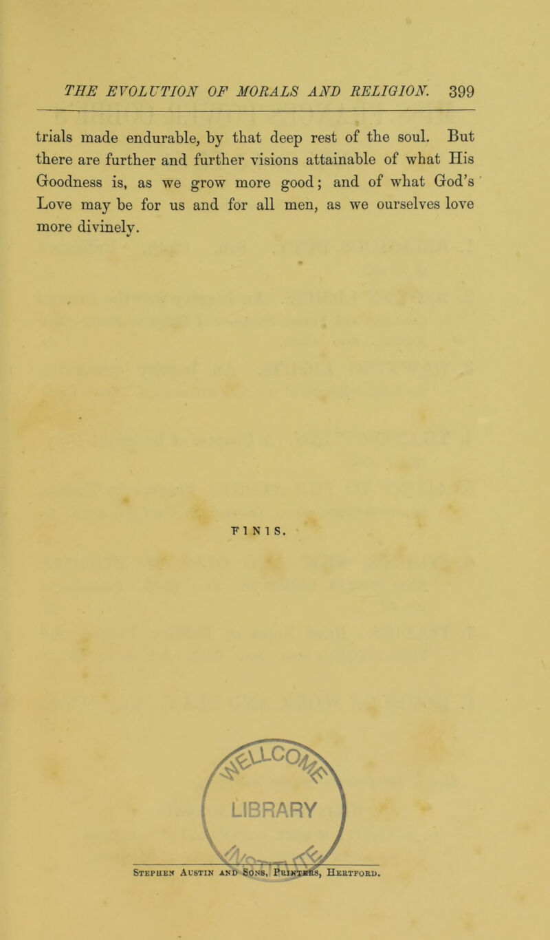 trials made endurable, by that deep rest of the soul. But there are further and further visions attainable of what His Goodness is, as we grow more good; and of what God’s Love may be for us and for all men, as we ourselves love more divinelv. V PINTS. Stephen Austin S, HEB.TFORU.