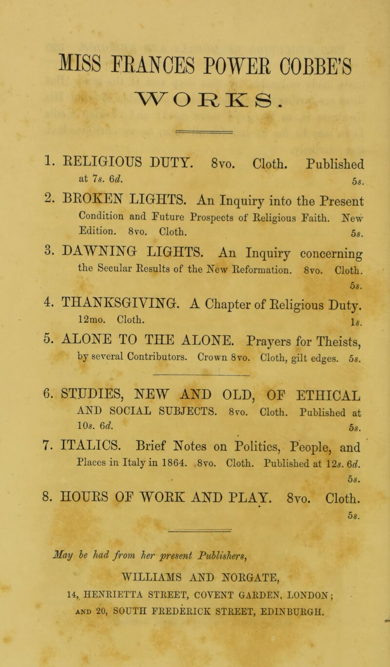 MISS FRANCES POWER OOBBE’S WORKS. 1. RELIGIOUS DUTY. 8vo. Cloth. Published *7s* 2. BROKEN LIGHTS. An Inquiry into the Present Condition and !Future Prospects of Religious Faith. Hew Edition. 8vo. Cloth. 5s. 3. DAWNING LIGHTS. An Inquiry concerning the Secular Results of the Hew Reformation. 8vo. Cloth. 5s. 4. THANKSGIVING. A Chapter of Religious Duty. 12mo. Cloth. 5. ALONE TO THE ALONE. Prayers for Theists, by several Contributors. Crown 8vo. Cloth, gilt edges. 5s. 6. STUDIES, NEW AND OLD, OF ETHICAL AHD SOCIAL SURJECTS. 8vo. Cloth. Published at 10s. 6d. 5s. 7. ITALICS. Brief Notes on Politics, People, and Places in Italy in 1864. ,8vo. Cloth. Published at 12s. 5s. 8. HOUKS OF WOEK AND PLAY. 8vo. Cloth. 5s. May he had from her present JPuhlishers, WILLIAMS AHD HORGATE, 14, HENEIETTA STREET, COVENT GARDEN, LONDON; AND 20, SOUTH FREDERICK STREET, EDINBURGH.