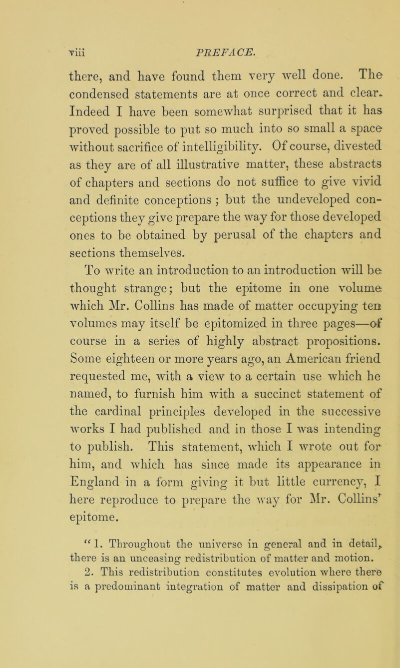 there, and have found them very well done. The condensed statements are at once correct and clear. Indeed I have been somewhat surprised that it has proved possible to put so much into so small a space Avithout sacrifice of intelligibility. Of course, divested as they are of all illustrative matter, these abstracts of chapters and sections do not sutfice to give vivid and definite conceptions ; but the undeveloped con- ceptions they give prepare the Avay for those developed ones to be obtained by perusal of the chapters and sections themselves. To write an introduction to an introduction will be- thought strange; but the epitome in one volume Avhich Mr. Collins has made of matter occupying ten volumes may itself be epitomized in three pages—of course in a series of highly abstract propositions. Some eighteen or more years ago, an American friend requested me, Avith a vieAv to a certain use Avhich he named, to furnish him Avith a succinct statement of the cardinal principles deA'eloped in the successive Avorks I had published and in those I was intending to publish. This statement, Avhich I Avrote out for him, and Avhich has since made its appearance in England in a form giving it but little currency, I here reproduce to prepare the Avay for Mr. Collins’^ epitome. ‘M. Throughout the uniA’-ersc in general and in detail^ there is an unceasing redistribution of matter and motion. 2. This redistribution constitutes e\'’olution where there is a predominant integration of matter and dissipation of