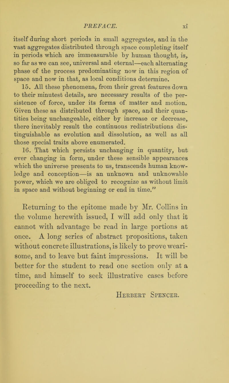 itself during short periods in small aggregates^ and in the vast aggregates distributed through space completing itself in periods which are immeasurable by human thought, is,, so far as we can see, universal and eternal—each alternating phase of the process predominating now in this region of space and now in that, as local conditions determine. 15. All these phenomena, from their great features down to their minutest details, are necessary results of the per- sistence of force, under its forms of matter and motion. Given these as distributed through space, and their quan- tities being unchangeable, either by increase or decrease,, there inevitably result the continuous redistributions dis- tinguishable as evolution and dissolution, as well as all those special traits above enumerated. 16. That which persists unchanging in quantity, but ever changing in form, under these sensible appearances which the universe presents to us, transcends human know- ledge and conception—is an unknown and unknowable power, which we are obliged to recognize as without limit in space and without beginning or end in time.^^ Returning to the epitome made by Mr. Collins in the volume herewith issued, I will add only that it cannot with advantage be read in large portions at once. A long series of abstract propositions, taken without concrete illustrations, is likely to prove weari- some, and to leave but faint impressions. It will be better for the student to read one section only at a time, and himself to seek illustrative cases before proceeding to the next. Herbert Spencer.