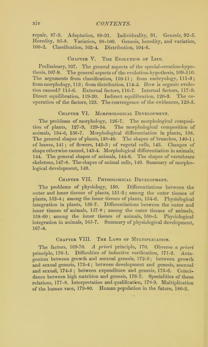repair, 87-9. Adaptation, 89-91. Individuality, 91. Genesis, 92-5. Heredity, 95-8. Variation, 98-100. Genesis, heredity, and variation, 100-2. Classification, 102-4. Distribution, 104-6. Chapter V. The Evolution op Life. Preliminary, 107. The general aspects of the special-creation-hypo- thesis, 107-9. The general asjiects of the evolution-hypothesis, 109-110. The arguments from classification, 110-11 ; from embryology, 111-3; from morphology, 113; from distribution, 114-5. How is organic evolu- tion caused? 115-6. External factors, 116-7. Internal factors, 117-9. Direct equilibration, 119-20. Indirect equilibration, 120-3. The co- operation of the factors, 123. The convergence of the evidences, 123-5. Chapter VI. Morphological Development. The problems of morphology, 126-7. The morphological composi- tion of plants, 127-9, 129-34. The morphological composition of animals, 134-6, 136-7. Morphological differentiation in plants, 138. The general shapes of plants, 138-40. The shapes of branches, 140-1 ; of leaves, 141; of flowers, 142-3; of vegetal cells, 143. Changes of shape otherwise caused, 143-4. Morphological differentiation in animals, 144. The general shapes of animals, 144-6. The shapes of vertebrate skeletons, 147-8. The shapes of animal cells, 149. Summary of morpho- logical development, 149. Chapter VII. Physiological Development. The problems of physiology, 150. Differentiations between the outer and inner tissues of plants, 151-2; among the outer tissues of plants, 152-4 ; among the inner tissues of plants, 154-6. Physiological integration in plants, 156-7. Differentiations between the outer and inner tissues of animals, 157-8 ; among the outer tissues of animals, 158-60; among the inner tissues of animals, 160-5. Physiological integration in animals, 165-7. Summary of physiological development, 167-8. Chapter VIII. The Laws of Multiplication. The factors, 169-70. A priori principle, 170. Obverse a priori principle, 170-1. Difficulties of inductive verification, 171-2. Anta- gonism between growth and asexual genesis, 172-3; between growth and sexual genesis, 173-4 ; between development and genesis, asexual and sexual, 174-5 ; between expenditure and genesis, 175-6. Coinci- dence between high nutrition and genesis, 176-7. Specialities of these relations, 177-8. Interpretation and qualification, 178-9. Multiplication of the human race, 179-80. Human population in the future, 180-2.