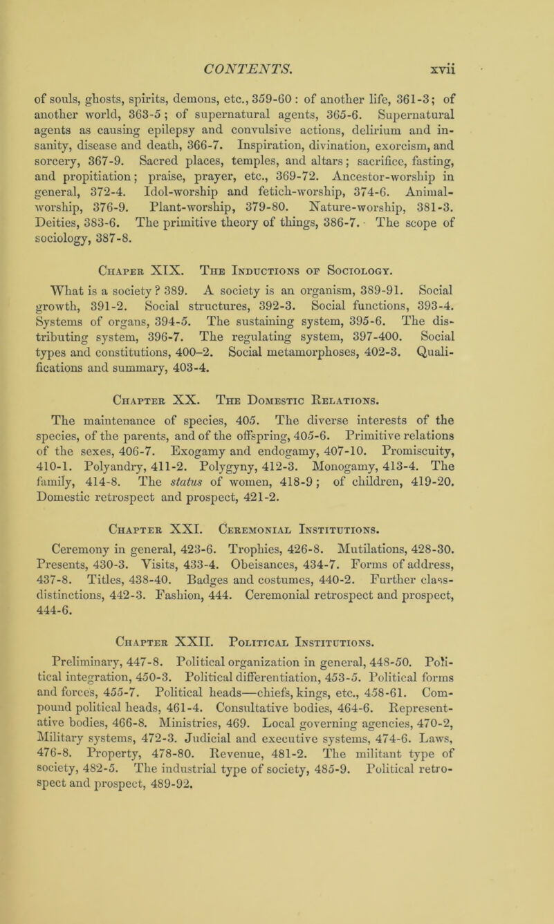 of souls, ghosts, spirits, demons, etc., 359-60 : of another life, 361-3; of another world, 363-5; of supernatural agents, 365-6. Supernatural agents as causing epilepsy and convulsive actions, deliidum and in- sanity, disease and death, 366-7. Inspiration, divination, exorcism, and sorcery, 367-9. Sacred places, temples, and altars; sacrifice, fasting, and propitiation; praise, prayer, etc., 369-72. Ancestor-worship in general, 372-4. Idol-worship and fetich-worship, 374-6. Animal- worship, 376-9. Plant-worship, 379-80. Natui-e-worship, 381-3. Deities, 383-6. The primitive theory of things, 386-7. The scope of sociology, 387-8. Chapeb XIX. The Inductions of Sociology. What is a society? 389. A society is an organism, 389-91. Social growth, 391-2. Social structures, 392-3. Social functions, 393-4. Systems of organs, 394-5. The sustaining system, 395-6. The dis- tributing system, 396-7. The regulating system, 397-400. Social types and constitutions, 400-2. Social metamorphoses, 402-3. Quali- fications and summary, 403-4. Chapter XX. The Domestic Relations. The maintenance of species, 405. The diverse interests of the species, of the parents, and of the offspring, 405-6. Primitive relations of the sexes, 406-7. Exogamy and endogamy, 407-10. Promiscuity, 410-1. Polyandry, 411-2. Polygyny, 412-3. Monogamy, 413-4. The family, 414-8. The status of women, 418-9 ; of children, 419-20. Domestic retrospect and pi-ospect, 421-2. Chapter XXI. Ceremonial Institutions. Ceremony in general, 423-6. Trophies, 426-8. Mutilations, 428-30. Presents, 430-3. Visits, 433-4. Obeisances, 434-7. Forms of address, 437-8. Titles, 438-40. Badges and costumes, 440-2. Further class- distinctions, 442-3. Fashion, 444. Ceremonial retrospect and prospect, 444-6. Chapter XXII. Political Institutions. Preliminary, 447-8. Political organization in general, 448-50. Poli- tical integration, 450-3. Political differentiation, 453-5. Political forms and forces, 455-7. Political heads—chiefs, kings, etc., 458-61. Com- pound political heads, 461-4. Consultative bodies, 464-6. Represent- ative bodies, 466-8. Ministries, 469. Local governing agencies, 470-2, Military systems, 472-3. Judicial and executive systems, 474-6. Laws, 476-8. Property, 478-80. Revenue, 481-2. The militant type of society, 482-5. The industrial type of society, 485-9. Political reti'o- spect and prospect, 489-92.