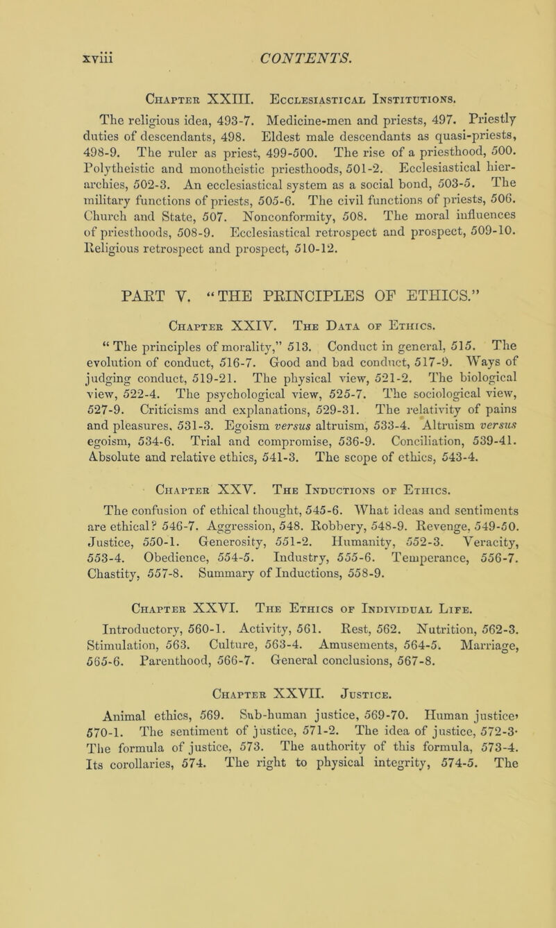 Chapter XXIII. Ecclesiastical Institutions. The religious idea, 493-7. Medicine-men and priests, 497. Priestly duties of descendants, 498. Eldest male descendants as quasi-priests, 498-9. The ruler as priest, 499-500. The rise of a priesthood, 500. Polytheistic and monotheistic priesthoods, 501-2. Ecclesiastical hier- archies, 502-3. An ecclesiastical system as a social bond, 503-5. The military functions of priests, 505-6. The civil functions of priests, 506. Church and State, 507. Xonconformity, 508. The moral influences of priesthoods, 508-9. Ecclesiastical retrospect and prospect, 509-10. lleligious retrospect and prospect, 510-12. PART V. “THE PRINCIPLES OF ETHICS.” Chapter XXIV. The Data of Ethics. “ The principles of morality,” 513. Conduct in general, 515. The evolution of conduct, 516-7. Good and bad conduct, 517-9. Ways of judging conduct, 519-21. The physical Anew, 521-2. The biological view, 522-4. The psychological view, 525-7. The sociological vieiv, 527-9. Criticisms and explanations, 529-31. The relath'ity of pains and pleasures, 531-3. Egoism versus altruism, 533-4. Altruism versus egoism, 534-6. Trial and compromise, 536-9. Conciliation, 539-41. A.bsolute and relative ethics, 541-3. The scope of ethics, 543-4. Chapter XXV. The Inductions of Ethics. The confusion of ethical thought, 545-6. What ideas and sentiments are ethical? 546-7. Aggression, 548. Robbery, 548-9. Revenge, 549-50. Justice, 550-1. Generosity, 551-2. Humanity, 552-3. Veracity, 553-4. Obedience, 554-5. Industry, 555-6. Temperance, 556-7. Chastity, 557-8. Summary of Inductions, 558-9. Chapter XXVI. The Ethics of Individual Life. Introductory, 560-1. Activity, 561. Rest, 562. Nutrition, 562-3. Stimulation, 563. Culture, 563-4. Amusements, 564-5. Marriage, 565-6. Parenthood, 566-7. General conclusions, 567-8. Chapter XXVII. Justice. Animal ethics, 569. Sub-human justice, 569-70. Human justice’ 570-1. The sentiment of justice, 571-2. The idea of justice, 572-3- The formula of justice, 573. The authority of this formula, 573-4. Its corollaries, 574. The right to physical integrity, 574-5. The