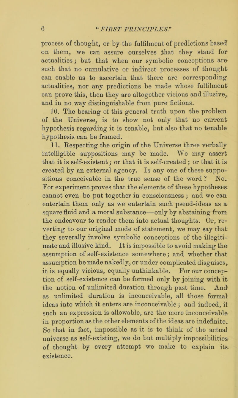 process of thought, or by the fulfilment of predictions based on them, we can assure ourselves that they stand for actualities; but that when our symbolic conceptions are such that no cumulative or indirect processes of thought can enable us to ascertain that there are corresponding actualities, nor any predictions be made whose fulfilment can prove this, then they are altogether vicious and illusive,, and in no way distinguishable from pure fictions. 10. The bearing of this general truth upon the problem of the Universe, is to show not only that no current hypothesis regarding it is tenable, but also that no tenable- hypothesis can be framed. 11. Respecting the origin of the Universe three verbally' intelligible suppositions may be made. We may assert that it is self-existent; or that it is self-created ; or that it is created by an external agency. Is any one of these suppo- sitions conceivable in the true sense of the word ? No. For experiment proves that the elements of these hypotheses cannot even be put together in consciousness ; and we can entertain them only as we entertain such pseud-ideas as a square fluid and a moral substance—only by abstaining from the endeavour to render them into actual thoughts. Or, re- verting to our original mode of statement, we may say that they severally involve symbolic conceptions of the illegiti- mate and illusive kind. It is impossible to avoid making the- assumption of self-existence somewhere; and whether that assumption be made nakedly, or under complicated disguises,, it is equally vicious, equally unthinkable. For our concep- tion of self-existence can be formed only by joining with it the notion of unlimited duration through past time. And as unlimited duration is inconceivable, all those formal ideas into which it enters are inconceivable; and indeed, it such an expression is allowable, are the more inconceivable in proportion as the other elements of the ideas are indefinite^ So that in fact, impossible as it is to think of the actual universe as self-existing, we do but multiply impossibilities of thought by every attempt we make to explain its existence.
