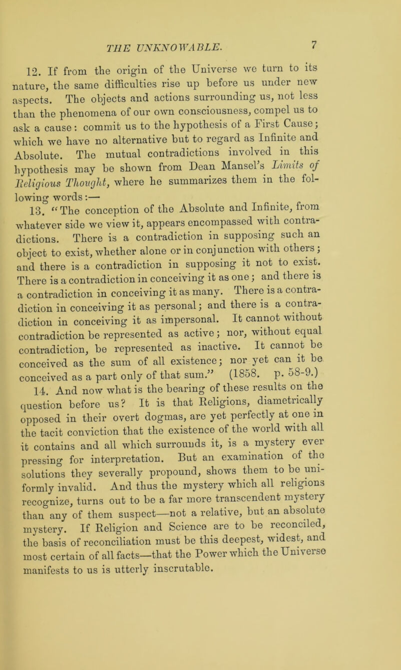 12. If from the origin of the Universe we turn to its nature, the same difficulties rise up before us under new aspects. The objects and actions surrounding us, not less than the phenomena of our own consciousness, compel us to ask a cause : commit us to the hypothesis of a First Cause; which we have no alternative but to regard as Infinite and Absolute. The mutual contradictions involved in this hypothesis may be shown from Dean Mansel s Limits of Tieligious Thought, where he summanzes them in the fol- lowing words;— 13. The conception of the Absolute and Infinite, from whatever side we view it, appears encompassed with contra- dictions. There is a contradiction in supposing such an object to exist, whether alone or in conjunction with othep; and there is a contradiction in supposing it not to exist. There is a contradiction in conceiving it as one; and there is a contradiction in conceiving it as many. There is a contra- diction in conceiving it as personal; and there is a contra- diction in conceiving it as impersonal. It cannot without contradiction be represented as active ; nor, without equal contradiction, be represented as inactive. It cannot be conceived as the sum of all existence; nor yet can it be conceived as a part only of that sum.’' (1858. p. 58-9.) 14. And now what is the bearing of these results on the question before us? It is that Religions, diametrically opposed in their overt dogmas, are yet perfectly at one in the tacit conviction that the existence of the world with all it contains and all which surrouuds it, is a mystery ever pressing for interpretation. But an examination of the solutions they severally propound, shows them to bo uni- formly invalid. And thus the mystery which all religions recognize, turns out to be a far more transcendent mystery than any of them suspect—not a relative, but an absolute mystery. If Religion and Science are to be reconciled, the basis of reconciliation must be this deepest, widest, and most certain of all facts—that the Power which the Universe manifests to us is utterly inscrutable.